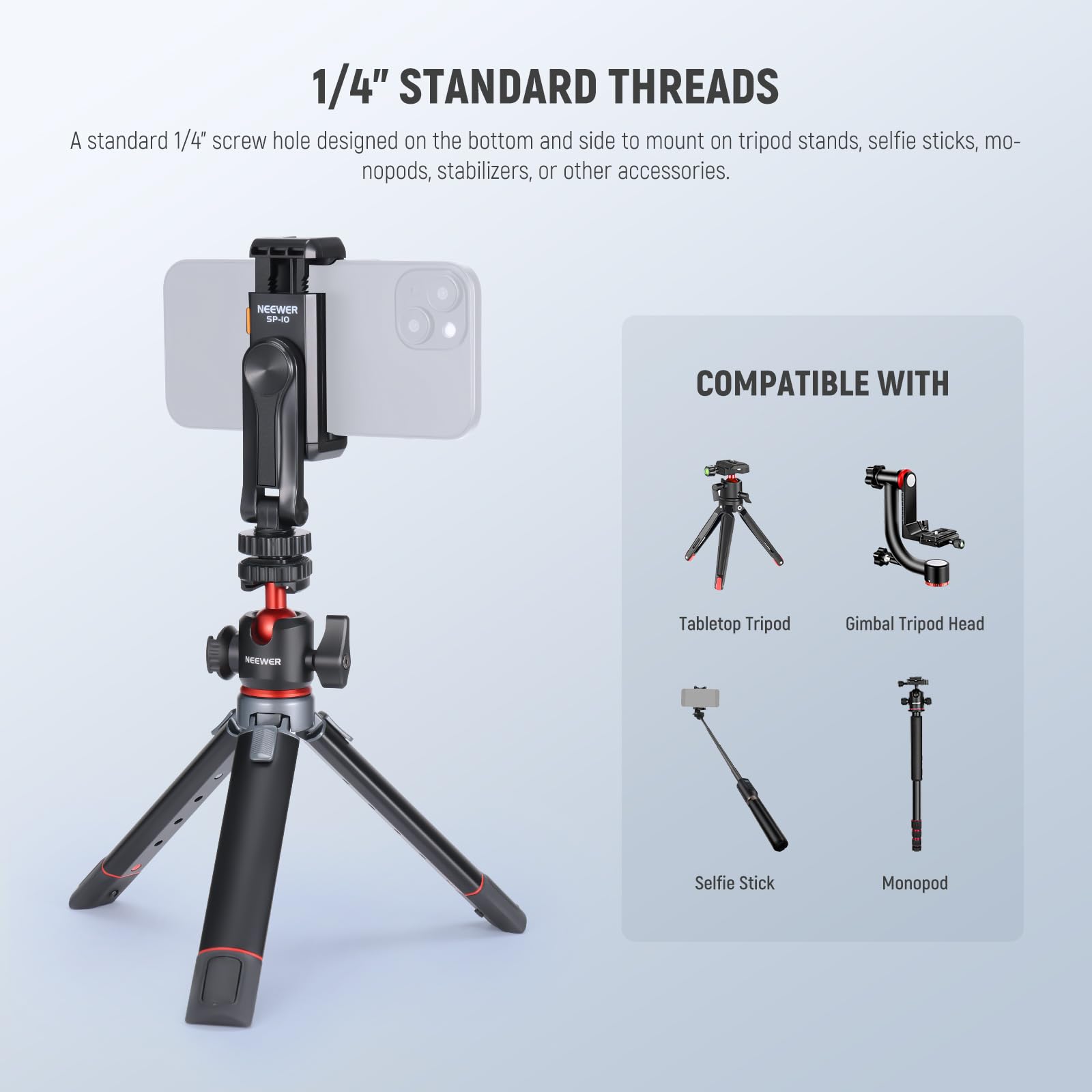 1/4" STANDARD THREADS

A standard 1/4" screw hole designed on the bottom and side to mount on tripod stands, selfie sticks, monopods, stabilizers, or other accessories.

COMPATIBLE WITH

- Tabletop Tripod
- Gimbal Tripod Head
- Selfie Stick
- Monopod