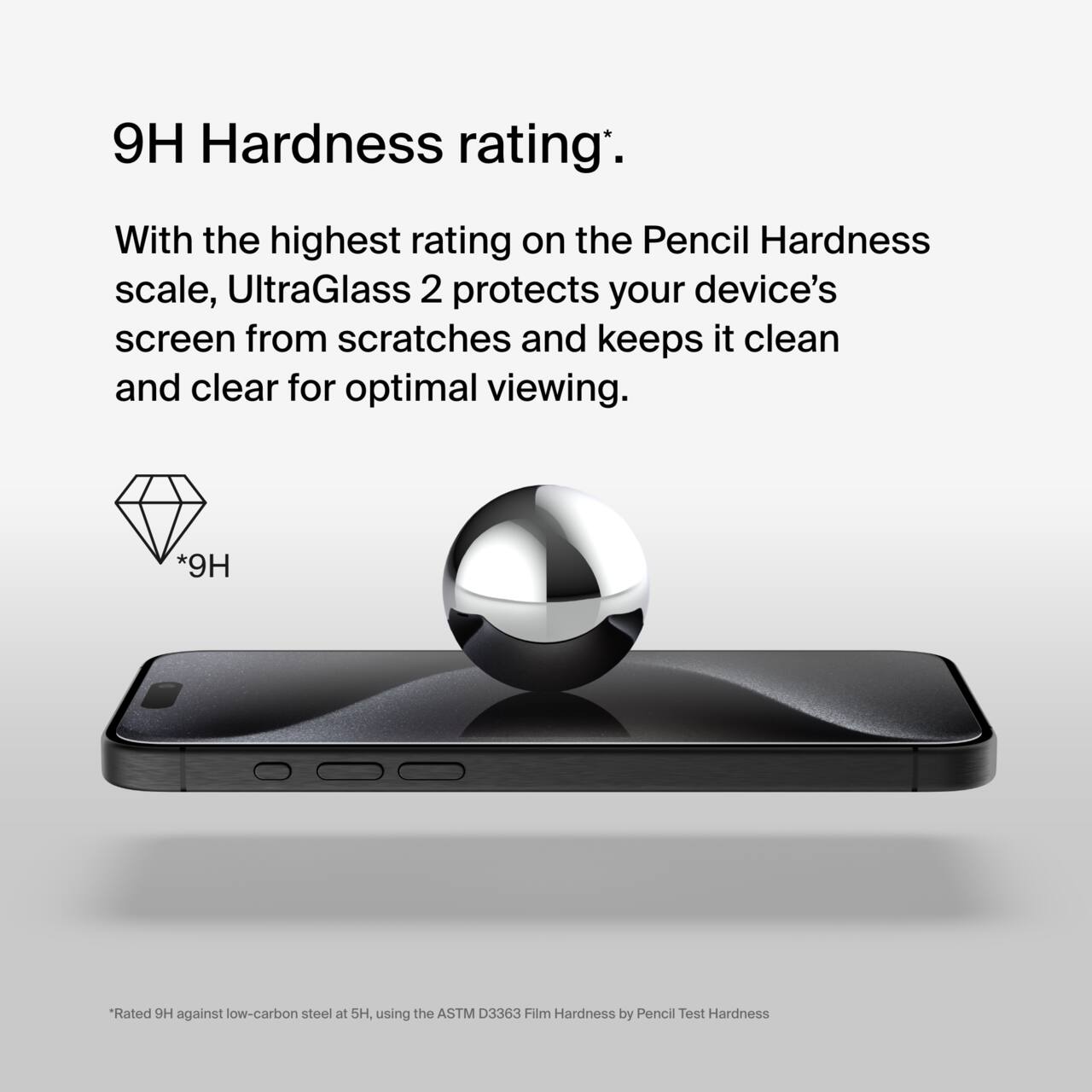 9H Hardness rating*.

With the highest rating on the Pencil Hardness scale, UltraGlass 2 protects your device's screen from scratches and keeps it clean and clear for optimal viewing.

*9H

*Rated 9H against low-carbon steel at 5H, using the ASTM D3363 Film Hardness by Pencil Test Hardness.