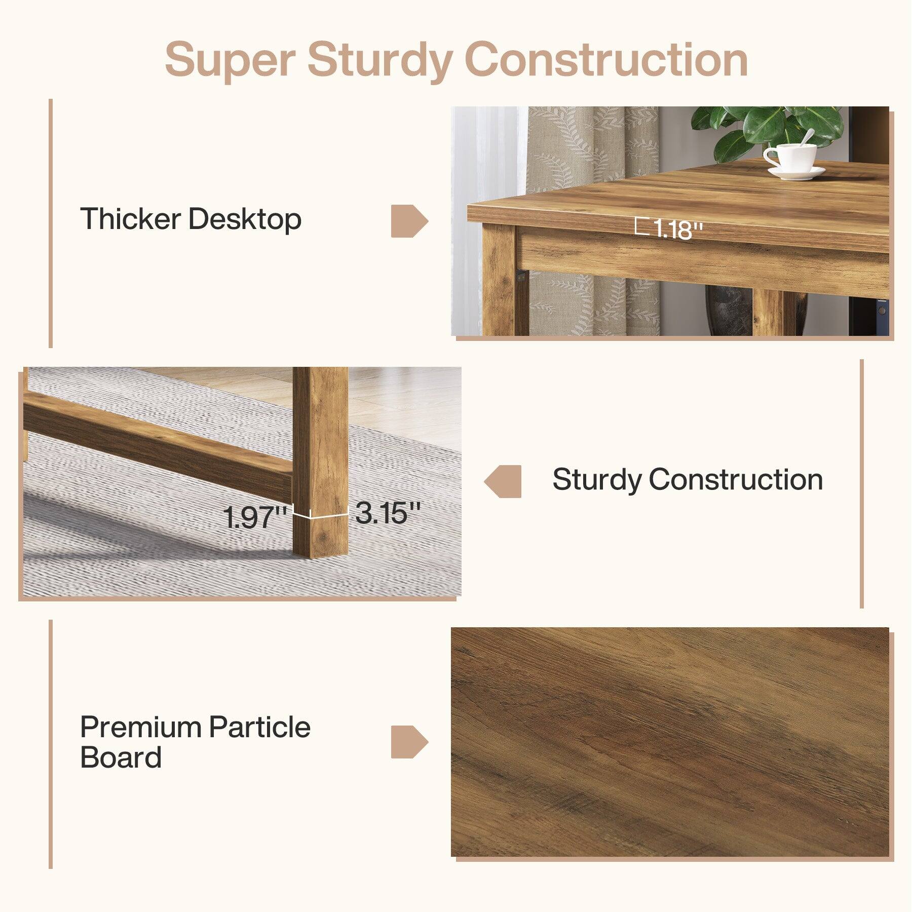 Super Sturdy Construction

Thicker Desktop
1.18"

Sturdy Construction
1.97" 3.15"

Premium Particle Board