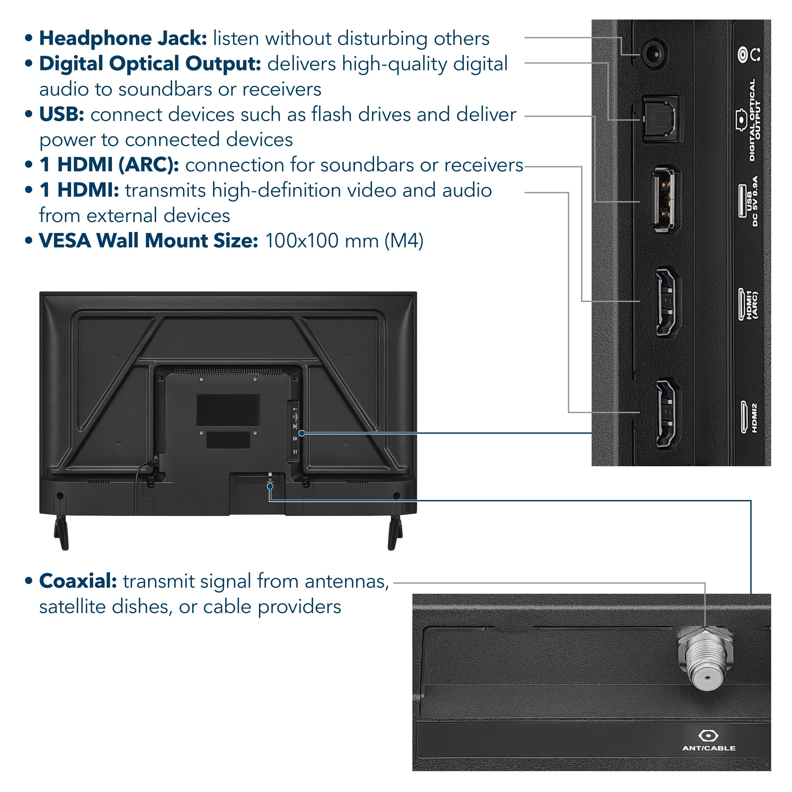 - Headphone Jack: listen without disturbing others
- Digital Optical Output: delivers high-quality digital audio to soundbars or receivers
- USB: connect devices such as flash drives and deliver power to connected devices
- 1 HDMI (ARC): connection for soundbars or receivers
- 1 HDMI: transmits high-definition video and audio from external devices
- VESA Wall Mount Size: 100x100 mm (M4)
- Coaxial: transmit signal from antennas, satellite dishes, or cable providers
