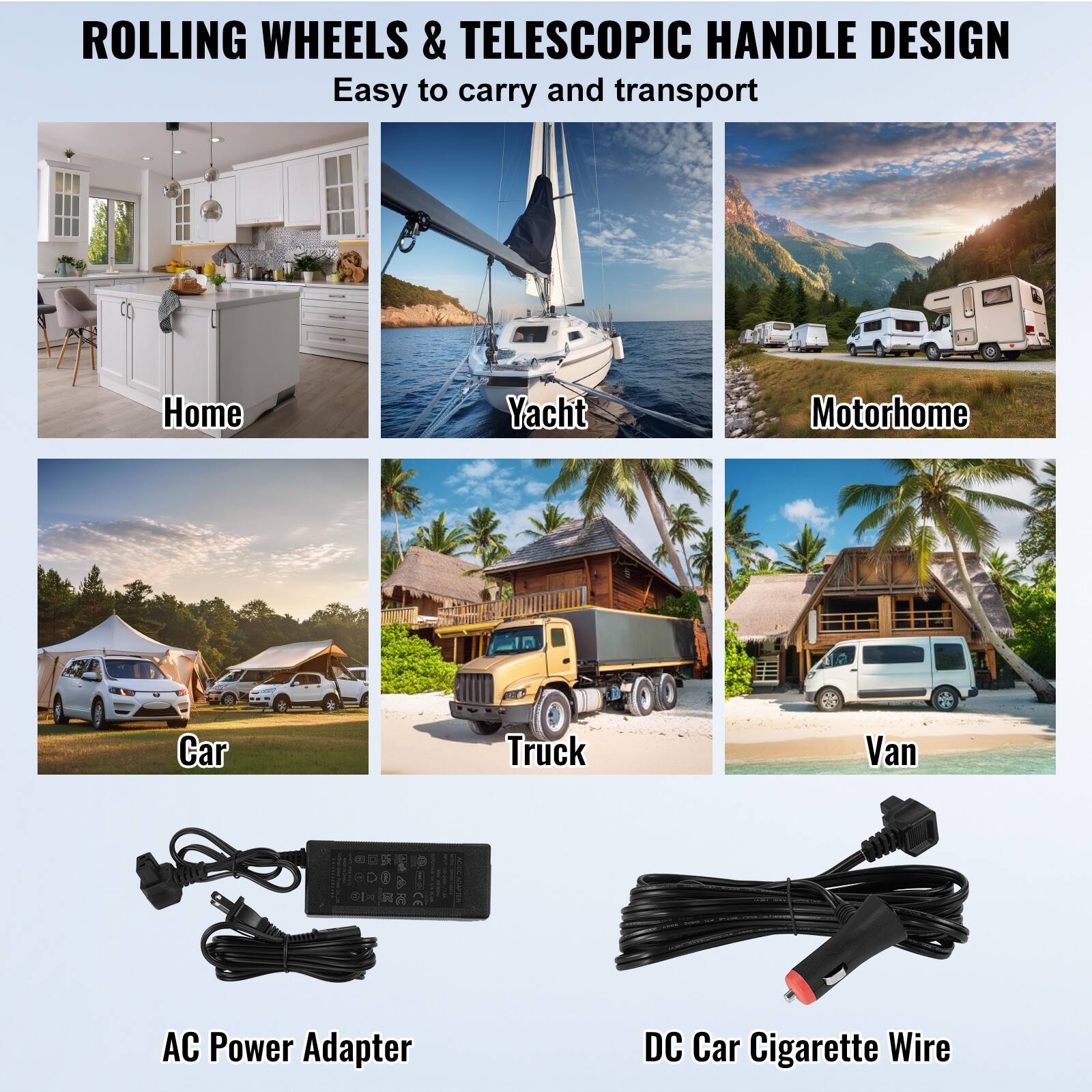 ROLLING WHEELS & TELESCOPIC HANDLE DESIGN Easy to carry and transport

Home
Yacht
Motorhome
Car
Truck
Van
AC Power Adapter
DC Car Cigarette Wire