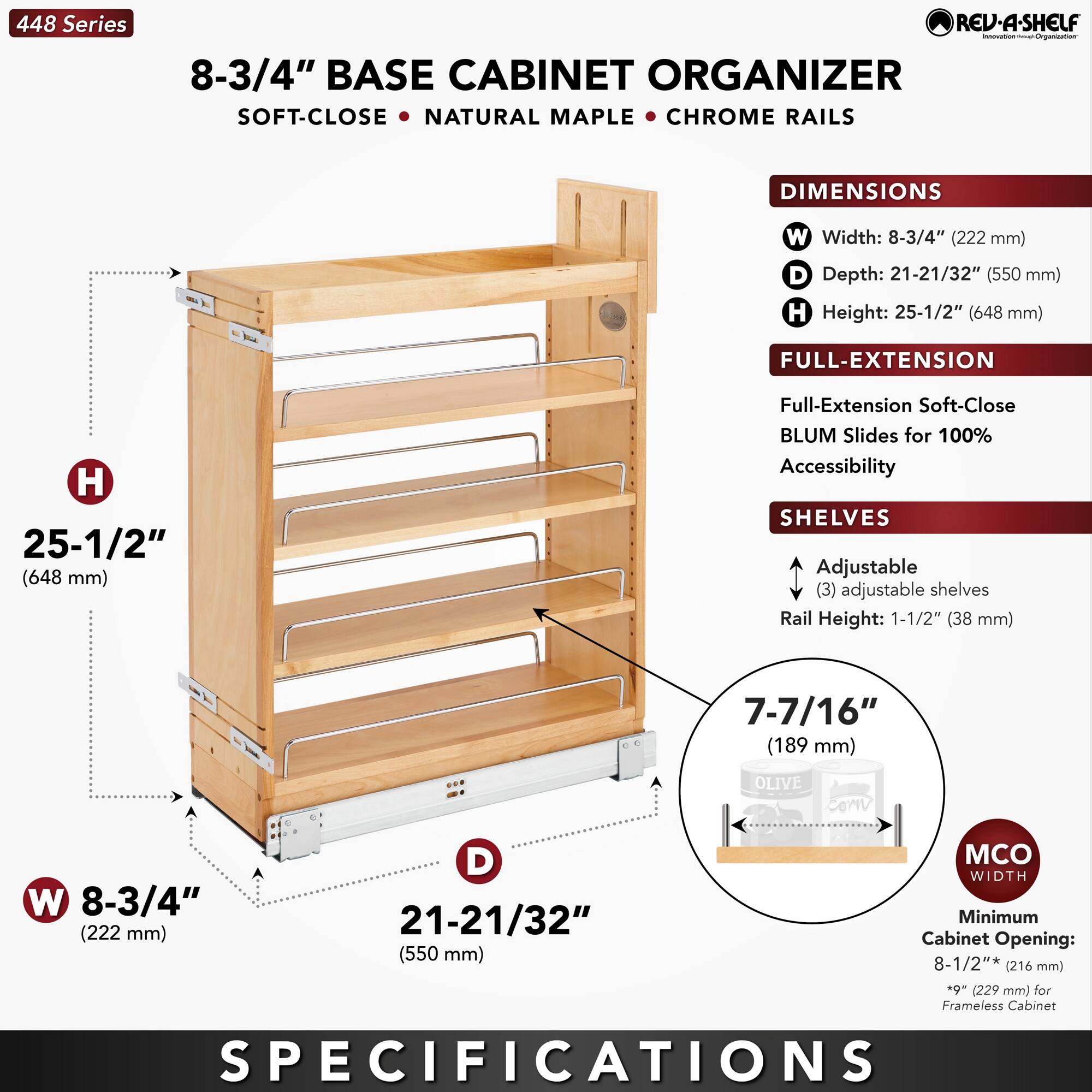**448 Series**

**8-3/4" BASE CABINET ORGANIZER**

- **SOFT-CLOSE**
- **NATURAL MAPLE**
- **CHROME RAILS**

**DIMENSIONS**
- **W** Width: 8-3/4" (222 mm)
- **D** Depth: 21-21/32" (550 mm)
- **H** Height: 25-1/2" (648 mm)

**FULL-EXTENSION**
- Full-Extension Soft-Close BLUM Slides for 100% Accessibility

**SHELVES**
- Adjustable (3) adjustable shelves
- Rail Height: 1-1/2" (38 mm)

**MCO WIDTH**
- Minimum Cabinet Opening: 8-1/2" (216 mm) - 6" (229 mm) for Frameless Cabinet

**SPECIFICATIONS**

**448 Series**

**8-3/4" BASE CABINET ORGANIZER**

- **SOFT-CLOSE**
- **NATURAL MAPLE**
- **CHROME RAILS**

**DIMENSIONS**
- **W** Width: