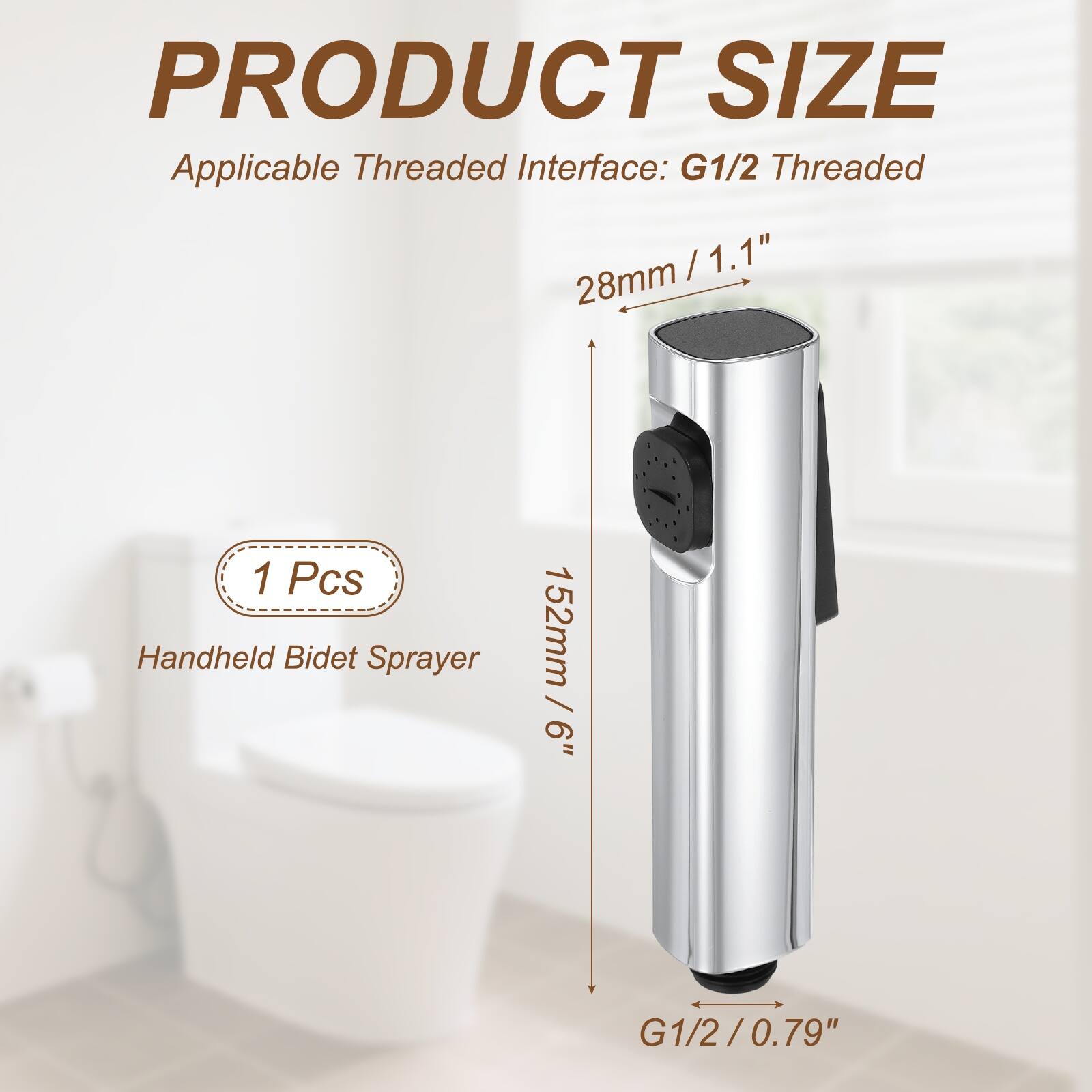 PRODUCT SIZE  
Applicable Threaded Interface: G1/2 Threaded  
28mm / 1.1"  
152mm / 6"  
1 Pcs Handheld Bidet Sprayer  
G1/2 / 0.79"