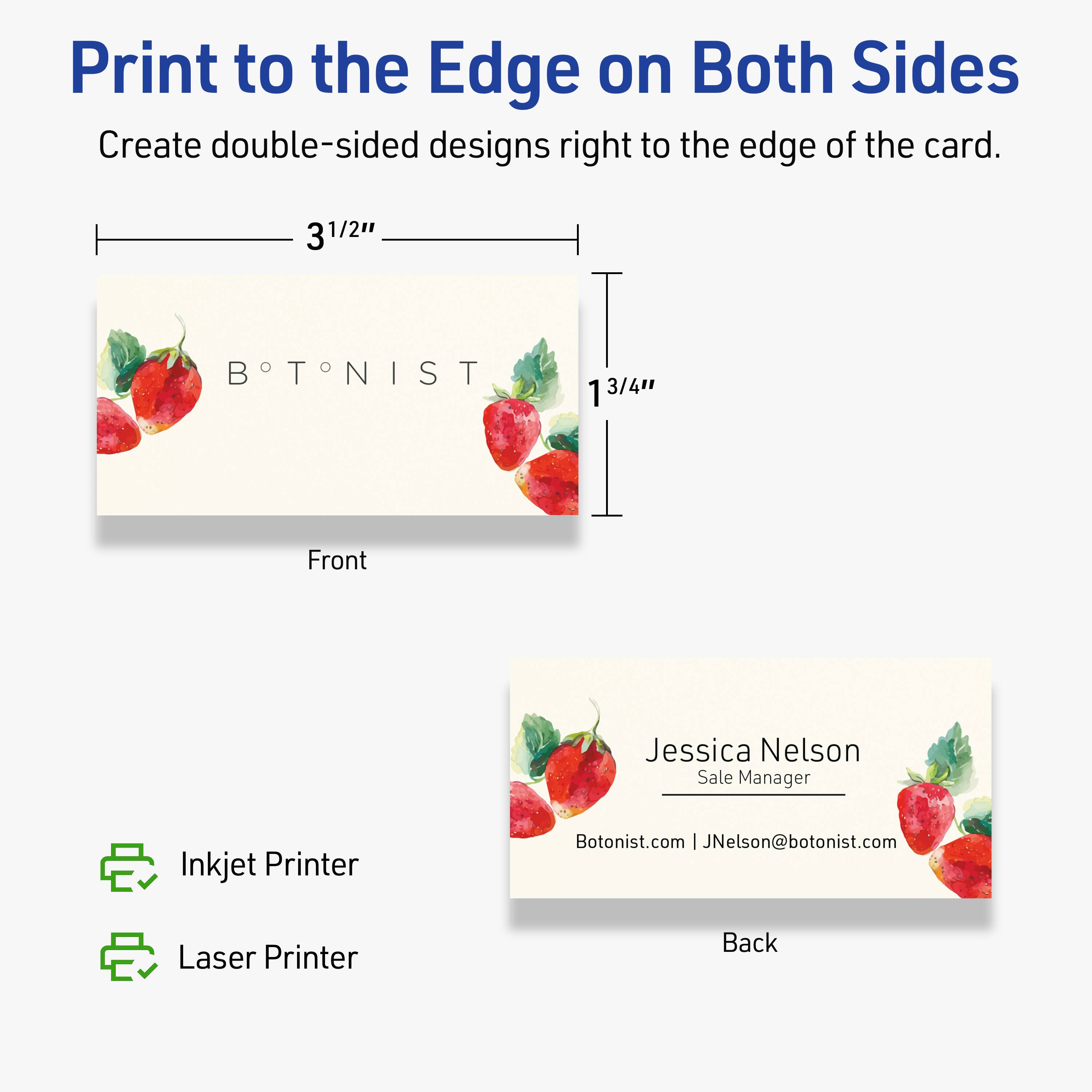 Print to the Edge on Both Sides  
Create double-sided designs right to the edge of the card.  

Front  
3½" x 1¾"  

BOTONIST  

Back  
Jessica Nelson  
Sale Manager  
Botonist.com | JNelson@botonist.com  

Inkjet Printer  
Laser Printer