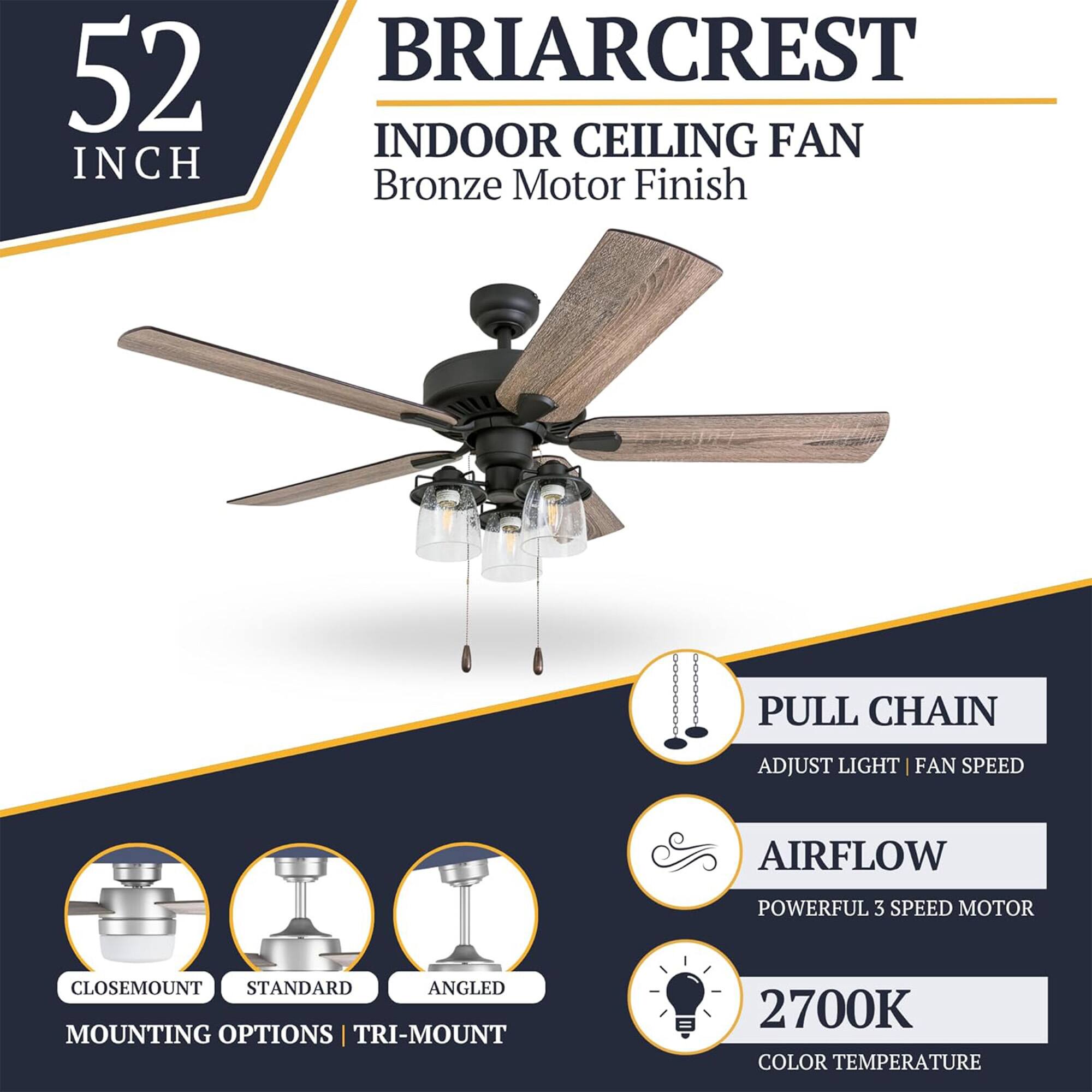 52 INCH BRIARCREST INDOOR CEILING FAN Bronze Motor Finish

- PULL CHAIN
  - ADJUST LIGHT | FAN SPEED

- AIRFLOW
  - POWERFUL 3 SPEED MOTOR

- MOUNTING OPTIONS
  - CLOSEMOUNT
  - STANDARD
  - ANGLED
  - TRI-MOUNT

- 2700K COLOR TEMPERATURE