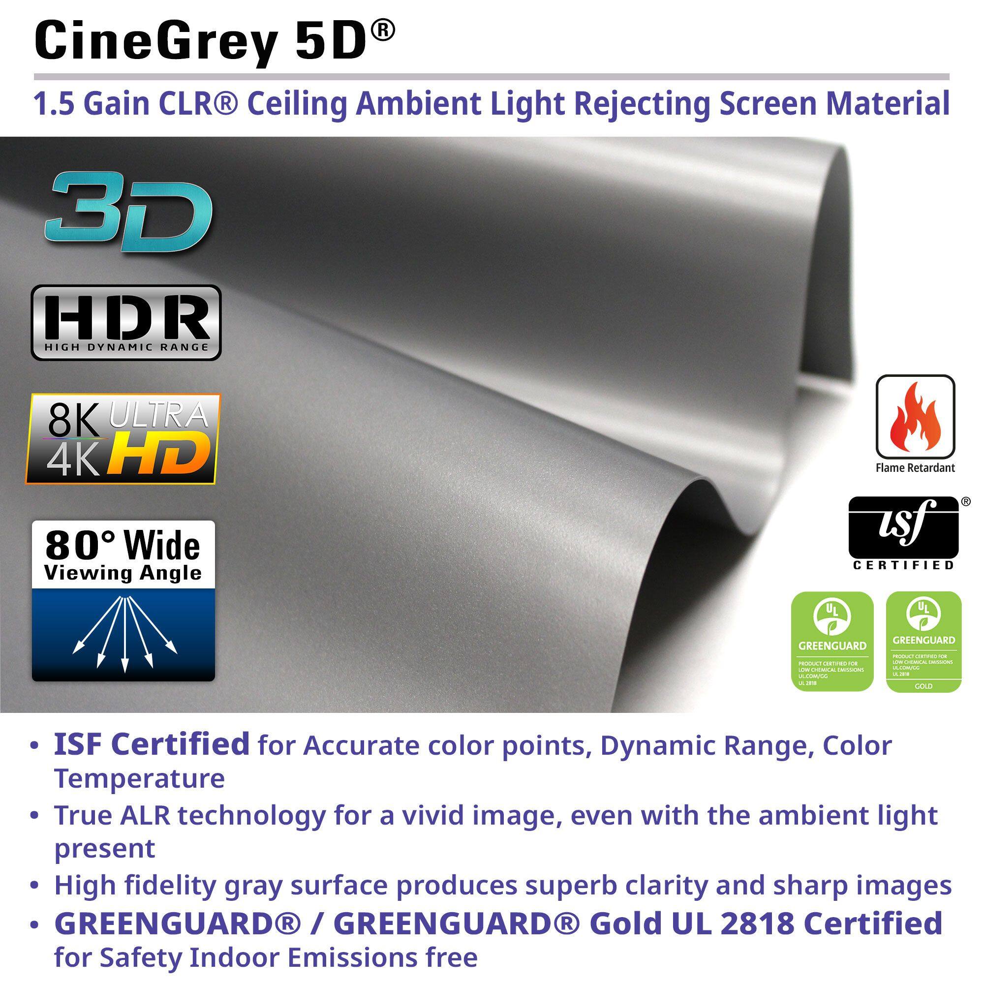 CineGrey 5D 1.5 Gain CLR R Ceiling Ambient Light Rejecting Screen Material 3D HDR HIGH DYNAMIC RANGE 8K ULTRA 4K HD 80 Wide Viewing Angle Flame Retardant asf CERTIFIED GREENGUARD GREENGUARD | -. A E -.. - | - ---. -O - CeddaTe |  - - - LAS ISF Certified for Accurate color points, Dynamic Range, Color Temperature True ALR technology for a vivid image, even with the ambient light present High fidelity gray surface produces superb clarity and sharp images GREENGUARDR / GREENGUARD R Gold UL 2818 Certified for Safety Indoor Emissions free