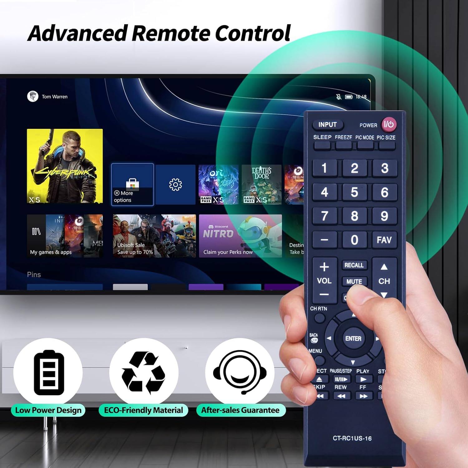 Advanced Remote Control  
Tom Warren 10:44  
INPUT POWER SLEEP FREEZE PIC MODE PIC SIZE  
LybeRpUNK More XIS options i INF AA2 FUCE Ubisoft Sale My games & apps Save up to 70% Pins or DEATHS DOOR SAMI ... 2% PASS XIS B aa NITRO Claim your Perks now  
Destin Take t 1 4 7 - + VOL 2 5 8 0 RECALL MUTE 3 6 9 FAV CH - 0 CH RTN BACK ENTER MENU ECT PAUSE/STEP PLAY I KIP REW FF ST  
Low Power Design ECO-Friendly Material After-sales Guarantee  
CT-RC1US-16