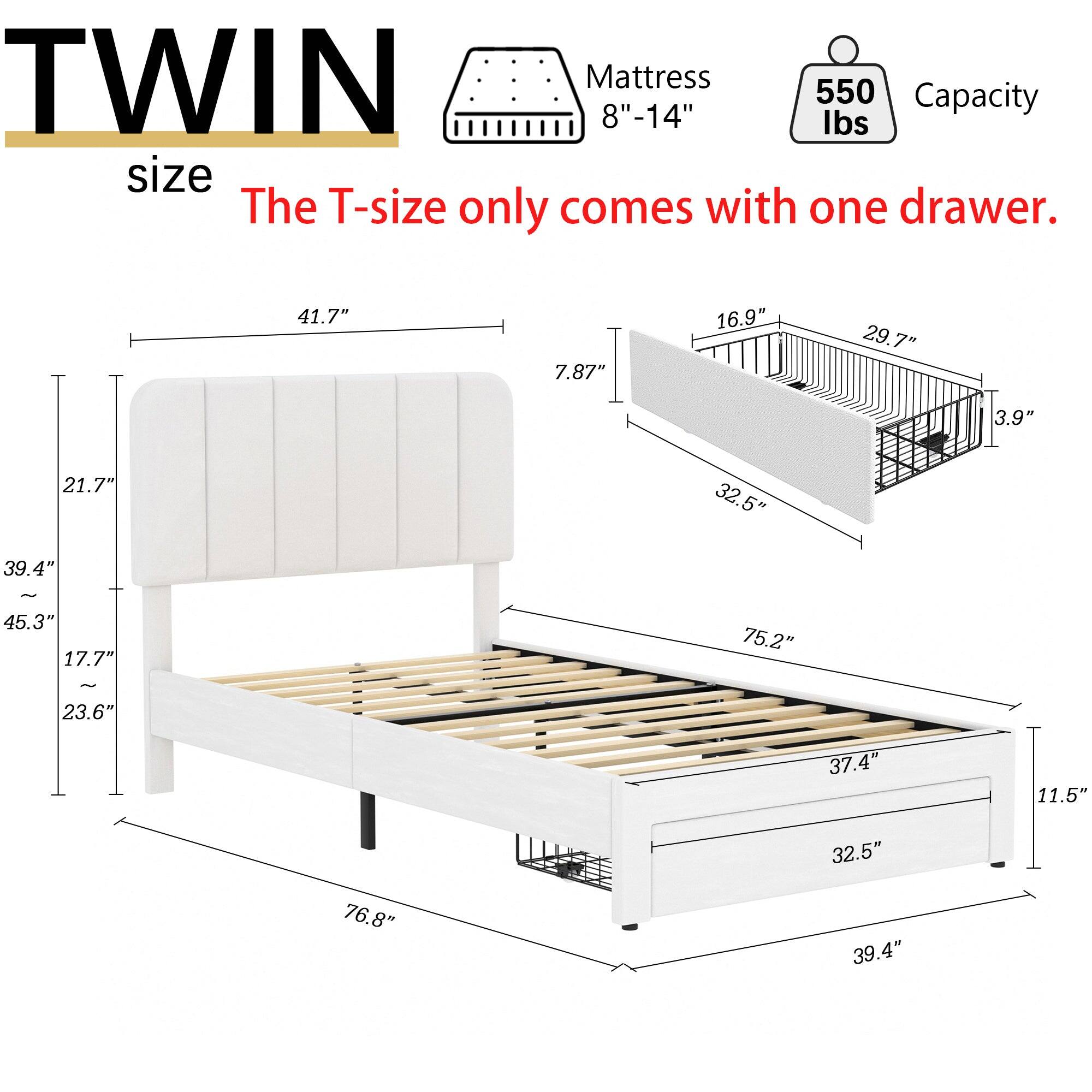 TWIN Mattress 550 Capacity 8"-14" lbs size The T-size only comes with one drawer.  
41.7" 7.87" 16.9" 29.7" 3.9" 21.7" 32.5" 39.4" - 45.3" 17.7" 75.2" - 23.6" 37.4" 11.5" 32.5" 76.8" 39.4"
