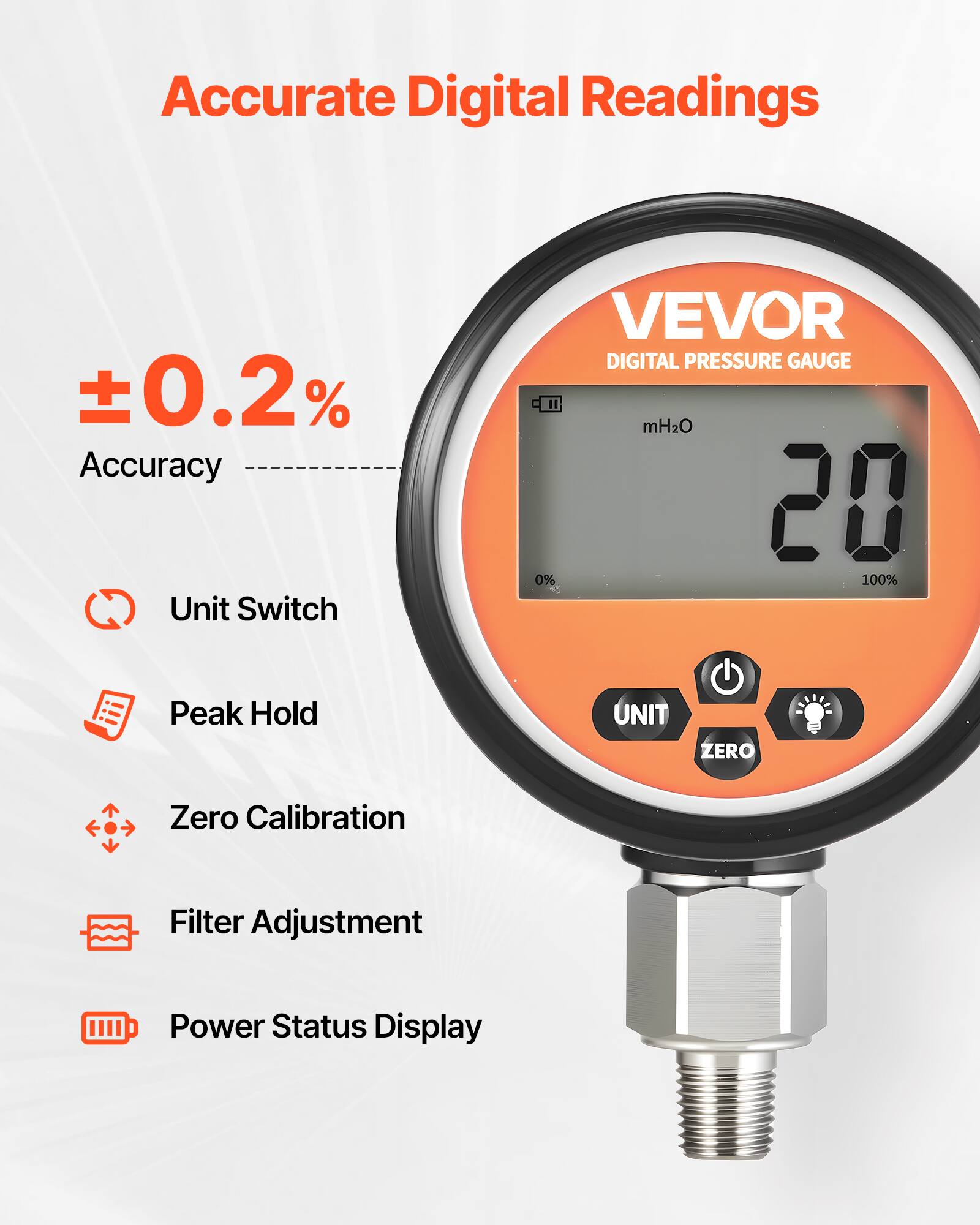 Accurate Digital Readings  
±0.2% Accuracy  
Unit Switch  
VEVOR DIGITAL PRESSURE GAUGE  
mH2O  
20  
0% 100%  
Peak Hold  
UNIT  
ZERO  
Zero Calibration  
Filter Adjustment  
Power Status Display