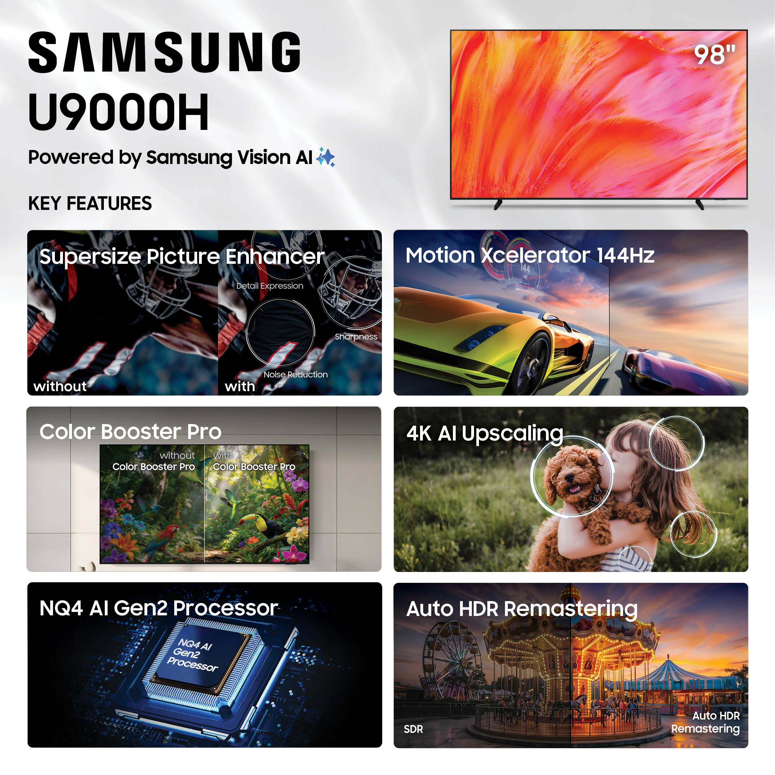 SAMSUNG U9000H  
Powered by Samsung Vision AI  

KEY FEATURES  
- Supersize Picture Enhancer  
  - Detail Expression  
  - Sharpness  
  - Noise Reduction  
- Motion Xcelerator 144Hz  
- Color Booster Pro  
- 4K AI Upscaling  
- NQ4 AI Gen2 Processor  
- Auto HDR Remastering  
  - SDR  
  - Auto HDR Remastering