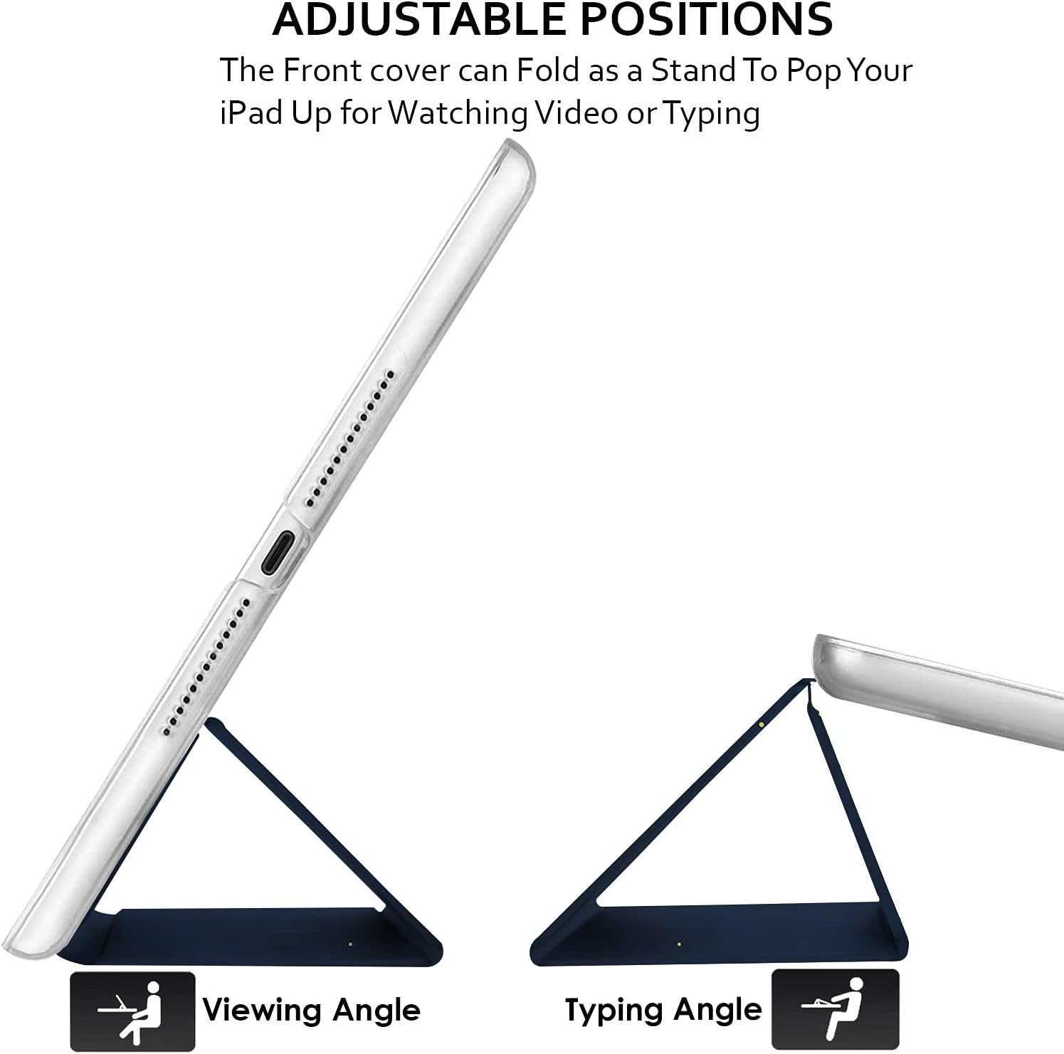 ADJUSTABLE POSITIONS  
The Front cover can Fold as a Stand To Pop Your iPad Up for Watching Video or Typing  

Viewing Angle  
Typing Angle