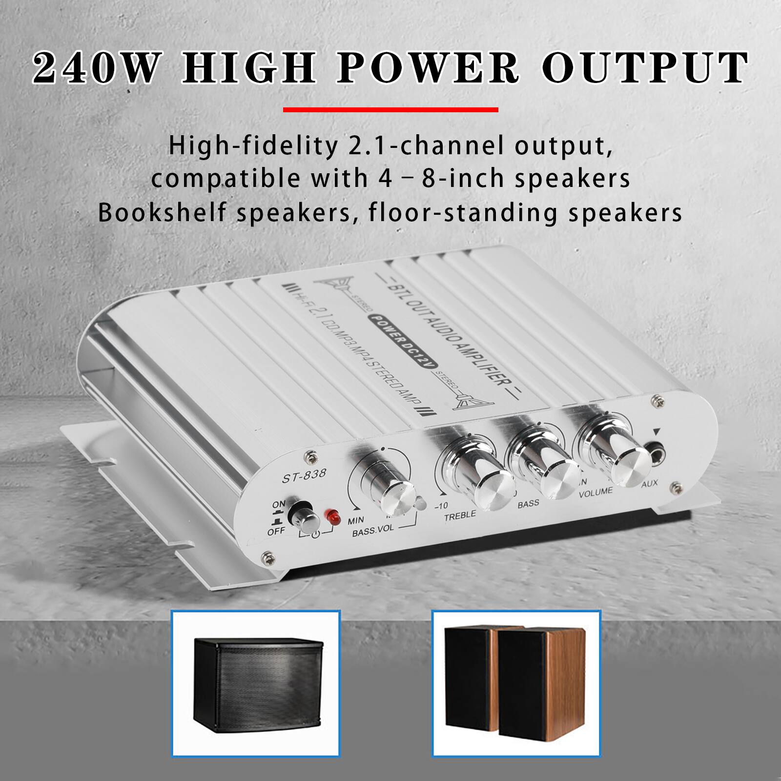 240W HIGH POWER OUTPUT

High-fidelity 2.1-channel output, compatible with 4-8-inch speakers Bookshelf speakers, floor-standing speakers

III BTL Hi-Fi 2.1 OUT POWER DC12V POWER AUDIO D.MP3.MP4 STEREO AMP // ST-838 ON -10 BASS MIN TREBLE OFF BASS.VOL . VOLUME AUX