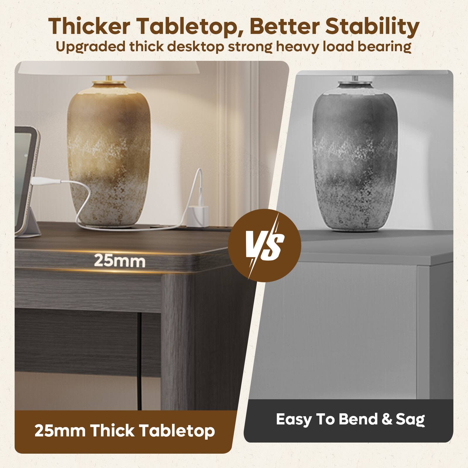 Thicker Tabletop, Better Stability  
Upgraded thick desktop strong heavy load bearing  
25mm  
VS  
25mm Thick Tabletop  
Easy To Bend & Sag