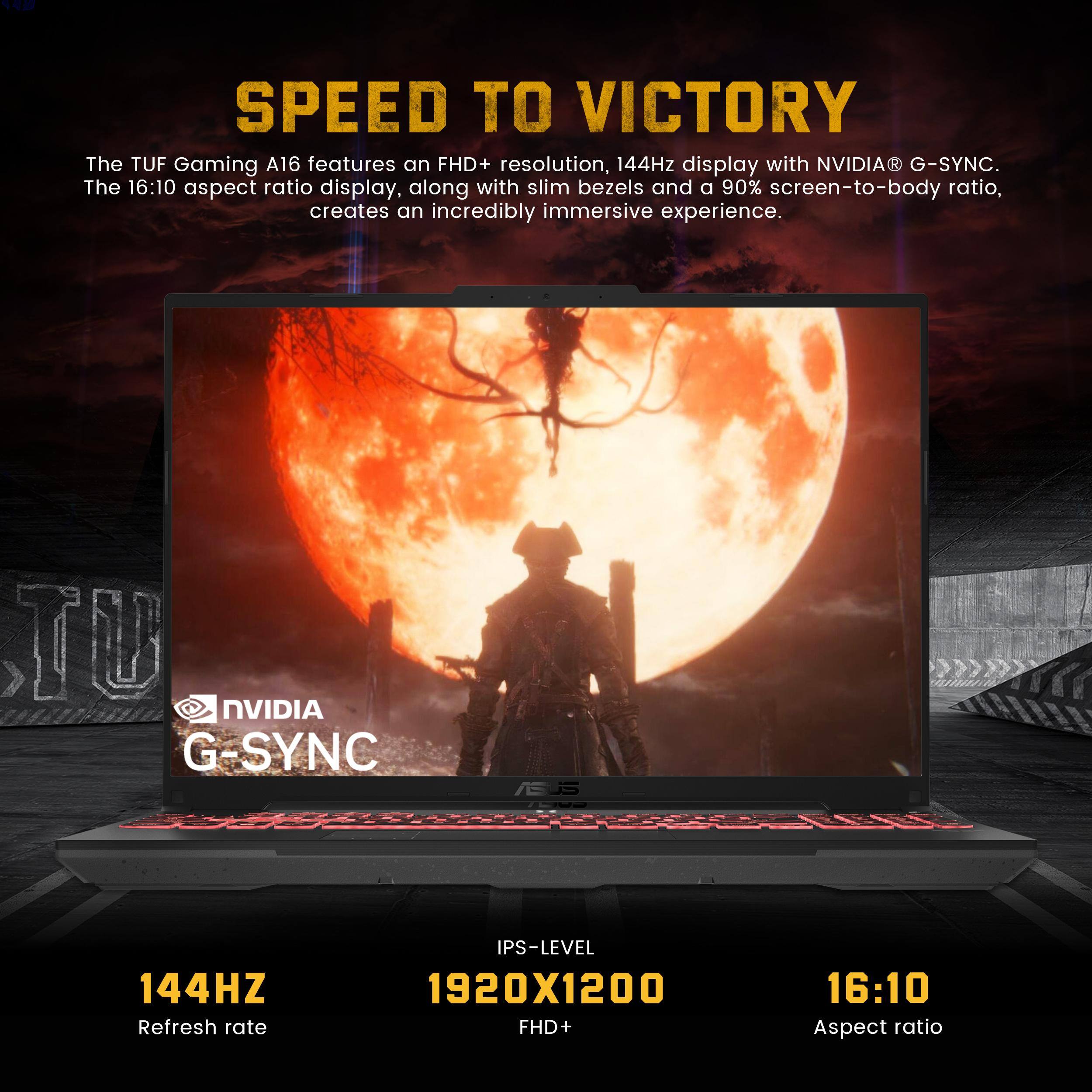 SPEED TO VICTORY
The TUF Gaming A16 features an FHD+ resolution, 144Hz display with NVIDIA® G-SYNC. The 16:10 aspect ratio display, along with slim bezels and a 90% screen-to-body ratio, creates an incredibly immersive experience.
- NVIDIA G-SYNC
- 144Hz Refresh rate
- 1920x1200 FHD+
- 16:10 Aspect ratio
- IPS-Level