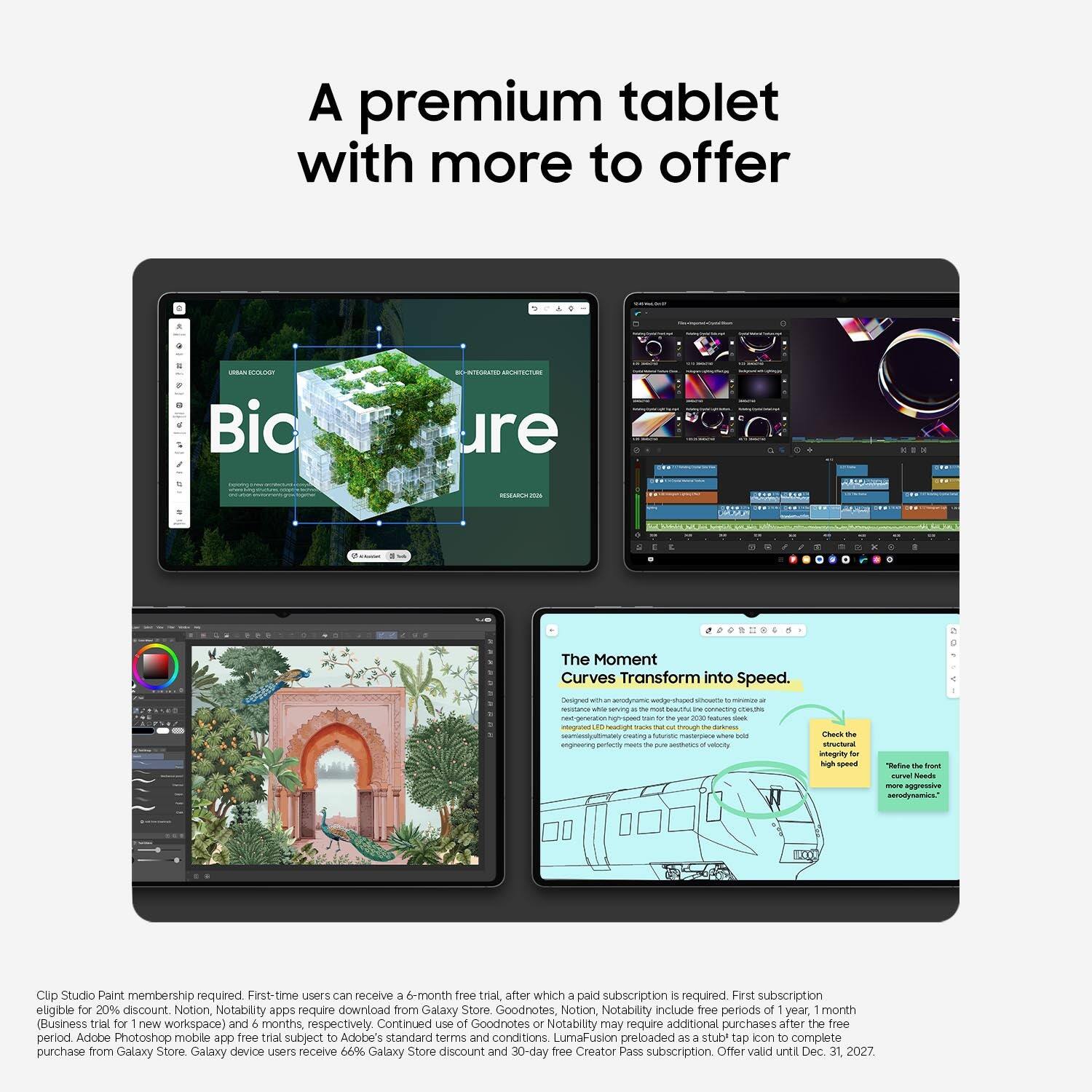 A premium tablet with more to offer

URBAN ECOLOGY Bio
BIO-INTEGRATED ARCHITECTURE ure
K
I
RESEARCH2006
1
/
X
CO

The Moment Curves Transform into Speed. Designed to resist air resistance with De FOR generation - 0g 2020 integrated headlight peating futuristic add engineering perfectly maps the JUY of velocity
Check the structural integrity br high speed
g 1 "Refee the front curvel Needs more aggressive aerodynamics.

Clip Studio Paint membership required First-time users can receive a 6-month free trial, after which a paid subscription is required. First subscription eligible for 20% discount. Notion, Notability apps require download from Galaxy Store. Goodnotes, Notion, Notability Include free periods of year, month (Business trial for 1 new workspace) and 6 months, respectively. Continued use of Goodnotes or Notability may require additional purchases after the free period. Adobe Photoshop mobile app free trial subject to Adobe's standard terms and conditions.