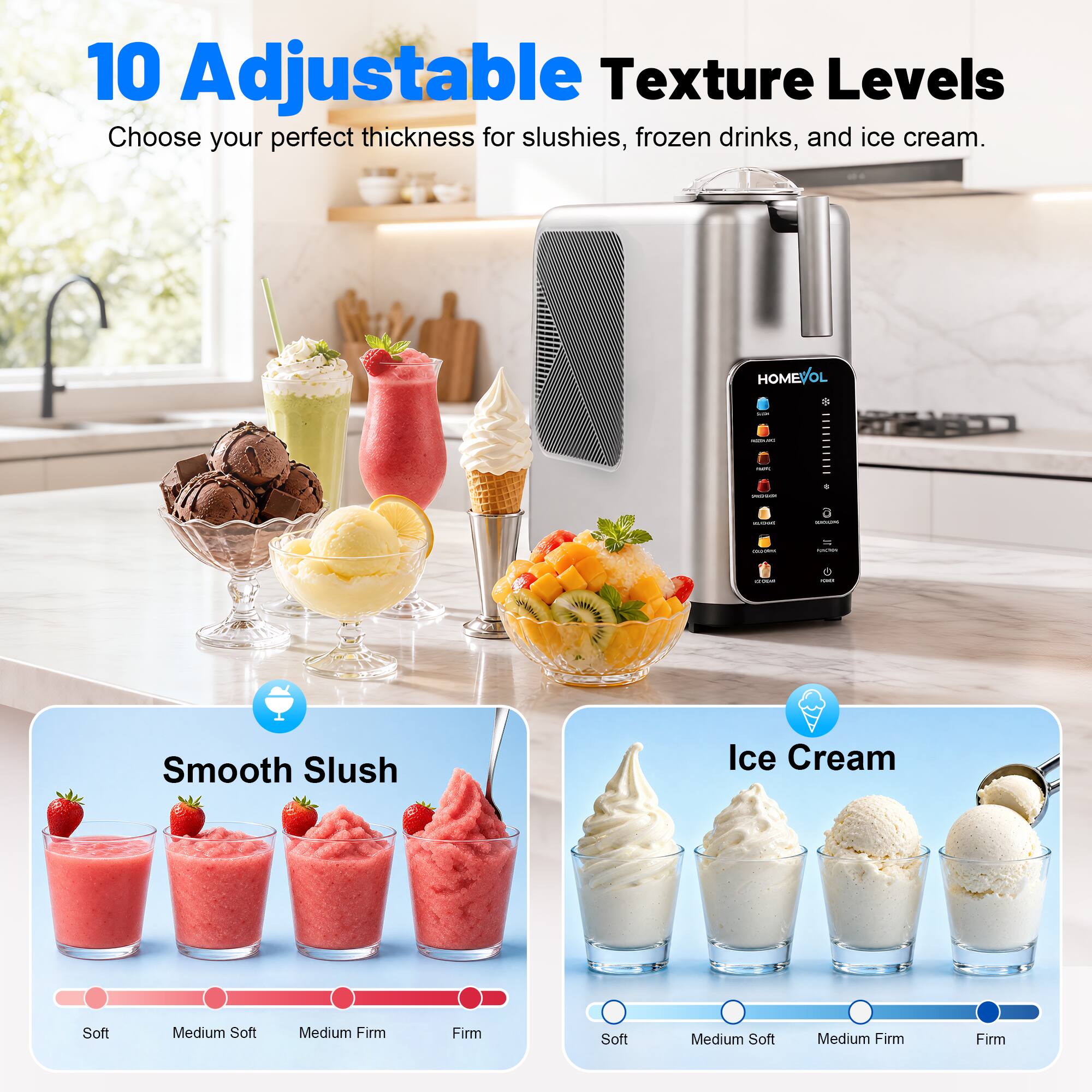 10 Adjustable Texture Levels  
Choose your perfect thickness for slushies, frozen drinks, and ice cream.  

Smooth Slush  
Soft | Medium Soft | Medium Firm | Firm  

Ice Cream  
Soft | Medium Soft | Medium Firm | Firm