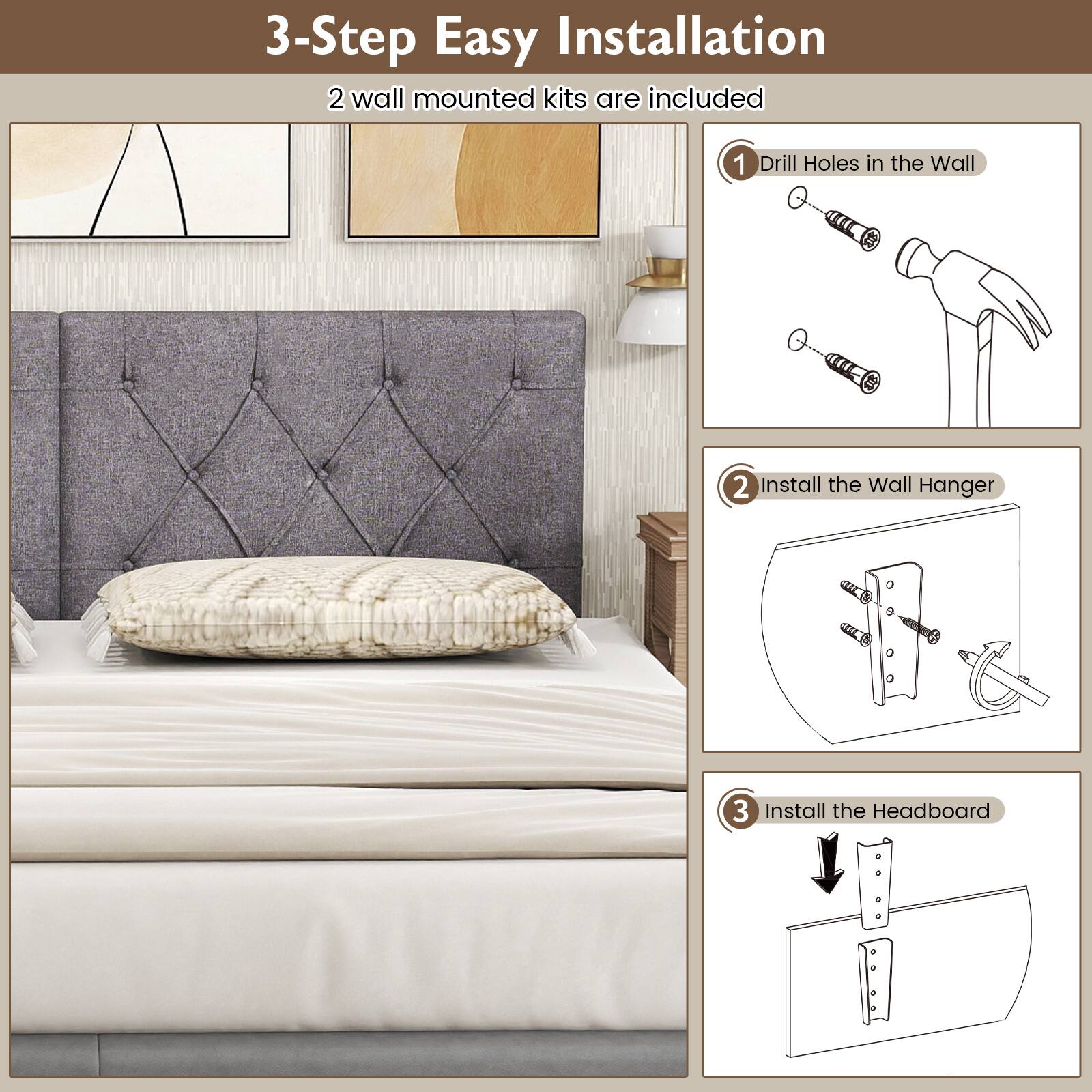 3-Step Easy Installation  
2 wall mounted kits are included  

1. Drill Holes in the Wall  
2. Install the Wall Hanger  
3. Install the Headboard