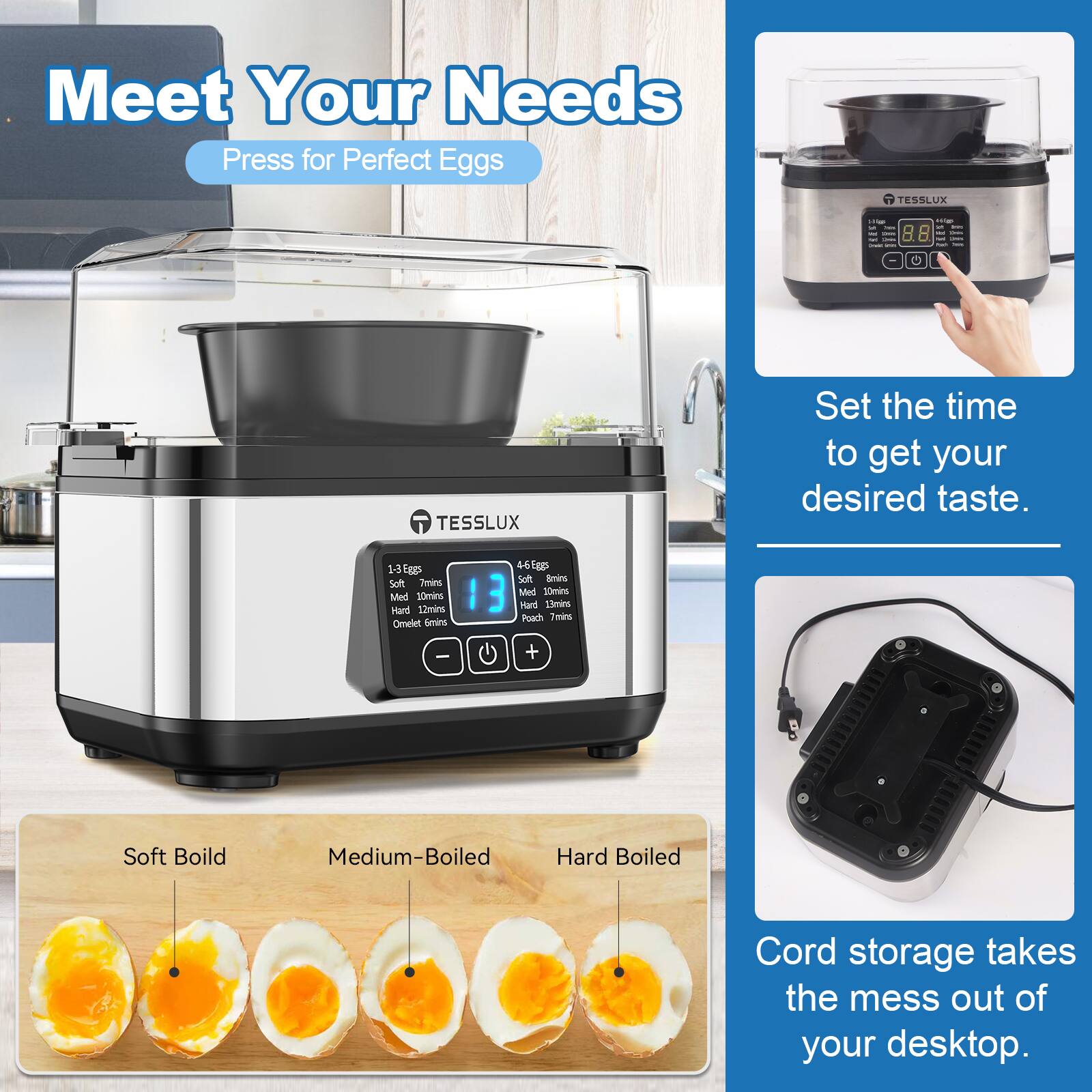 Meet Your Needs  
Press for Perfect Eggs  

TESSLUX  

Set the time to get your desired taste.  
1-3 Eggs  
Soft: 7mins  
Medium: 10mins  
Hard: 12mins  
Omelet: 4-6 Eggs  
Soft: 7mins  
Medium: 10mins  
Hard: 12mins  

Cord storage takes the mess out of your desktop.