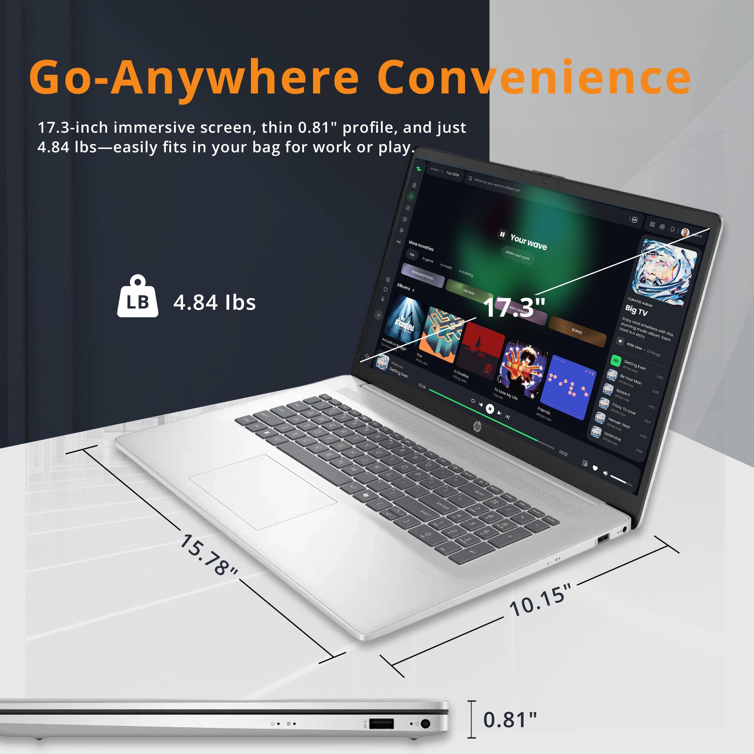 Go-Anywhere Convenience  
17.3-inch immersive screen, thin 0.81" profile, and just 4.84 lbs—easily fits in your bag for work or play.  

- 4.84 lbs  
- 17.3"  
- 15.78"  
- 10.15"  
- 0.81"