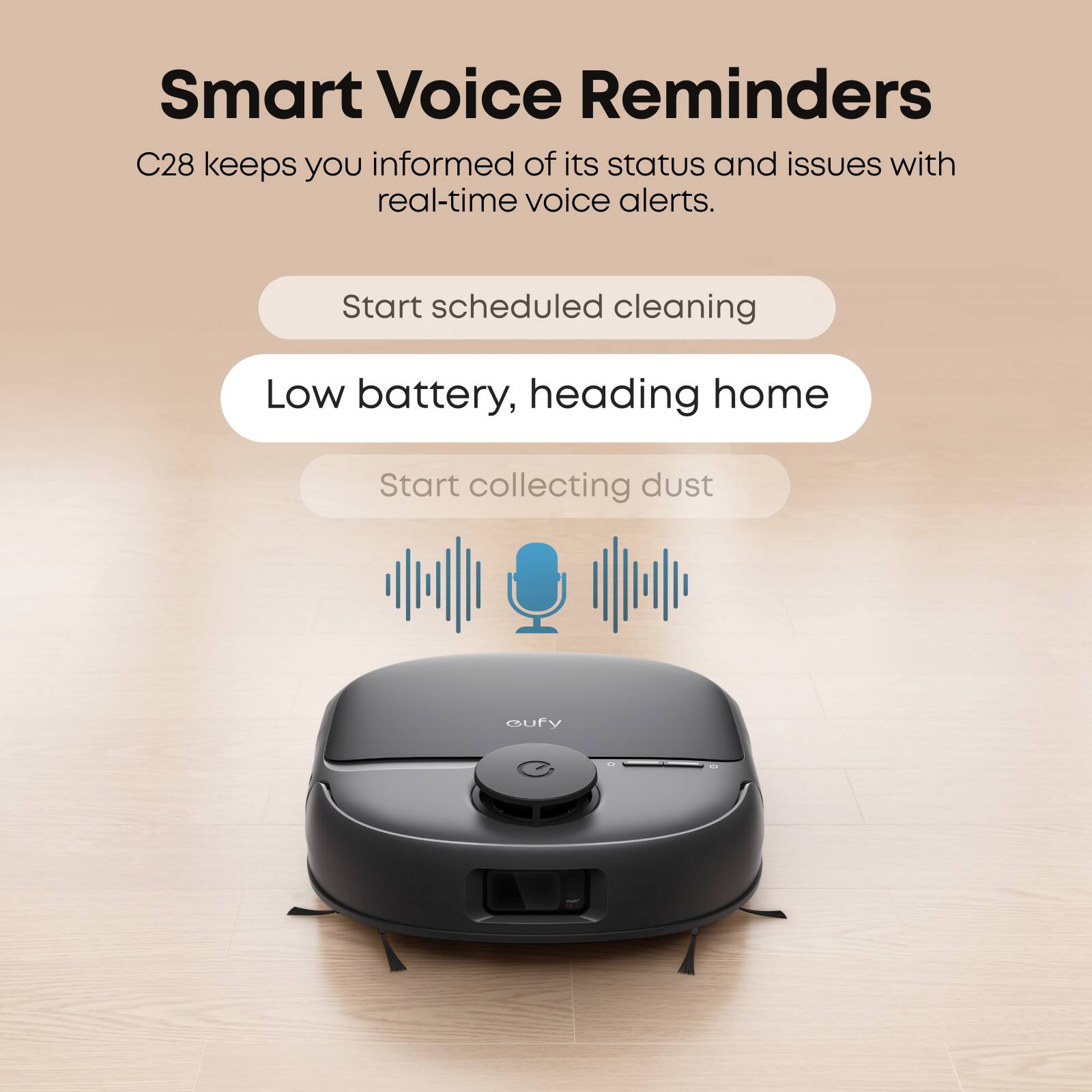 Smart Voice Reminders C28 keeps you informed of its status and issues with real-time voice alerts. Start scheduled cleaning Low battery, heading home Start collecting dust