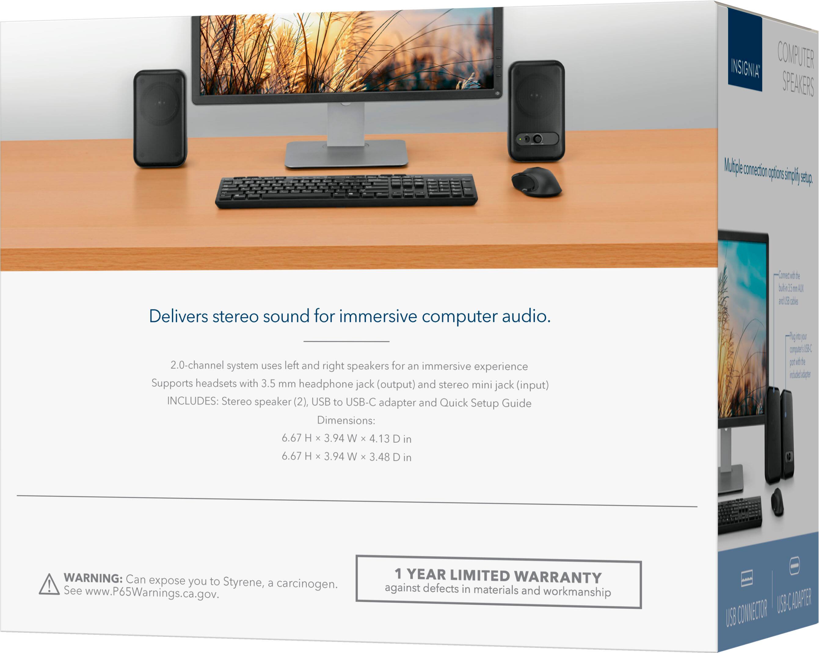 COMP 7E INSIGNIA SPEAKERS

Delivers stereo sound for immersive computer audio.

2.0-channel system uses left and right speakers for an immersive experience. Supports headsets with 3.5 mm headphone jack (output) and stereo mini jack (input). INCLUDES: Stereo speaker (2), USB to USB-C adapter, and Quick Setup Guide.

Dimensions: 6.67 H x 3.94 W x 4.13 D in

WARNING: Can expose you to Styrene, a carcinogen. See www.P65Warnings.ca.gov.

1 YEAR LIMITED WARRANTY against defects in materials and workmanship.