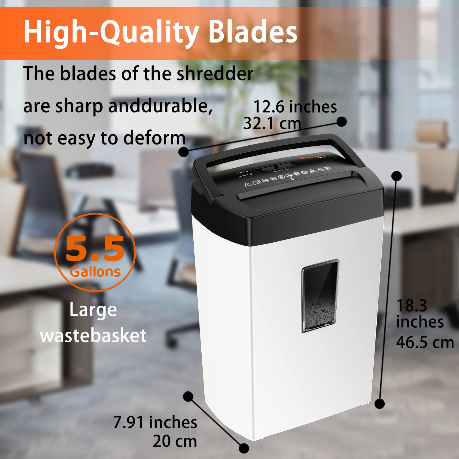 High-Quality Blades  
The blades of the shredder are sharp and durable, not easy to deform.  

12.6 inches  
32.1 cm  

5.5 Gallons  
Large wastebasket  

18.3 inches  
46.5 cm  

7.91 inches  
20 cm