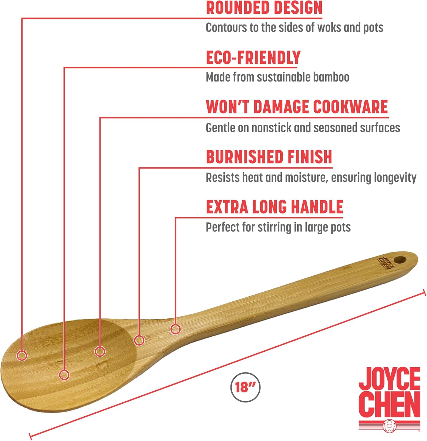 - ROUNDED DESIGN  
  Contours to the sides of woks and pots

- ECO-FRIENDLY  
  Made from sustainable bamboo

- WON'T DAMAGE COOKWARE  
  Gentle on nonstick and seasoned surfaces

- BURNISHED FINISH  
  Resists heat and moisture, ensuring longevity

- EXTRA LONG HANDLE  
  Perfect for stirring in large pots

- 18"  
  JOYCE CHEN