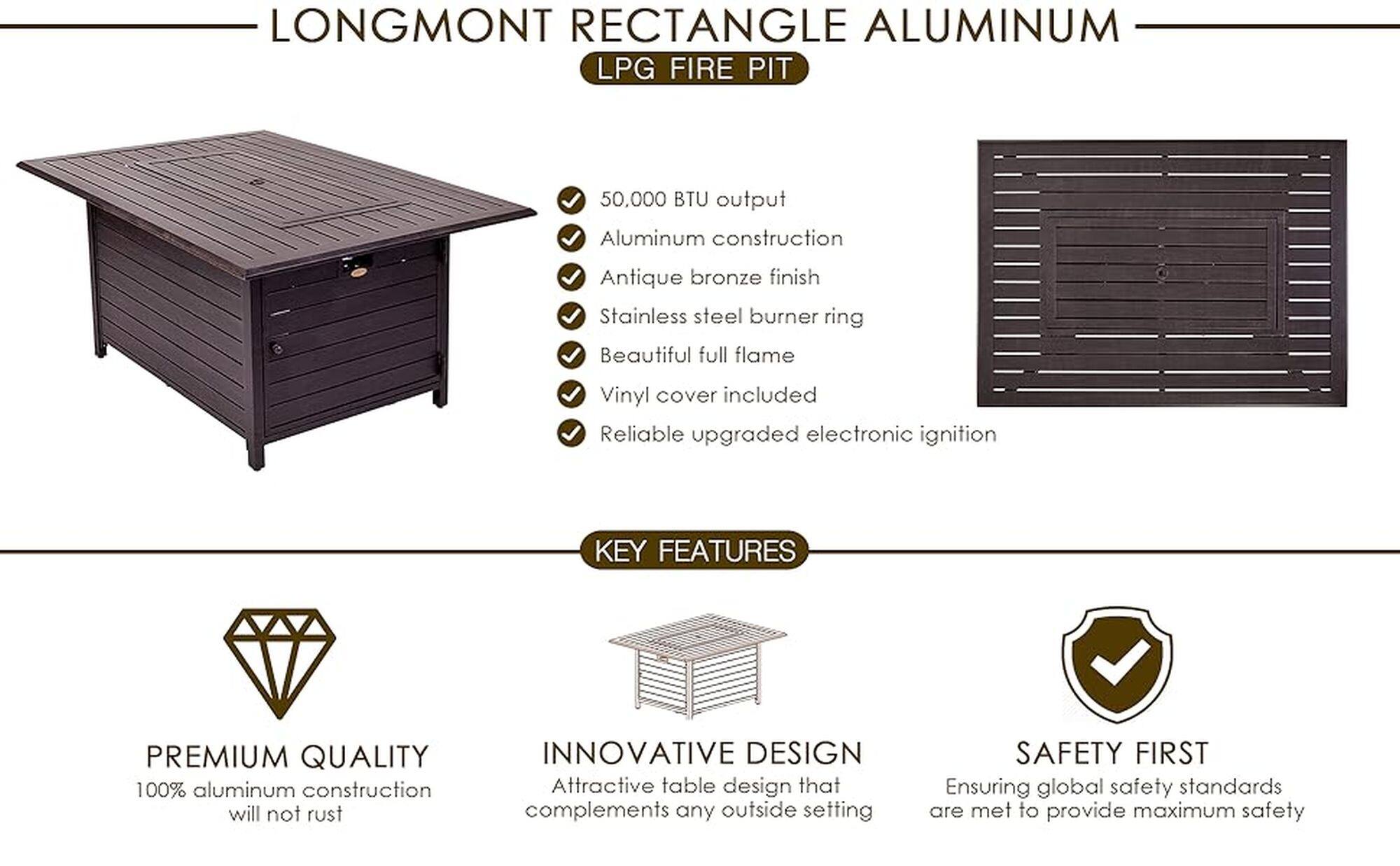Longmont Rectangle Aluminum LPG Fire Pit:

* 50.000 BTU output
* Aluminum construction
* Antique bronze finish
* Stainless steel burner ring
* Beautiful full flame
* Vinyl cover included
* Reliable upgraded electronic ignition

Key Features:

* Premium quality
* 100% aluminum construction that will not rust
* Innovative design
* Attractive table design that complements any outside setting
* Safety first, ensuring global safety standards are met to provide maximum safety
