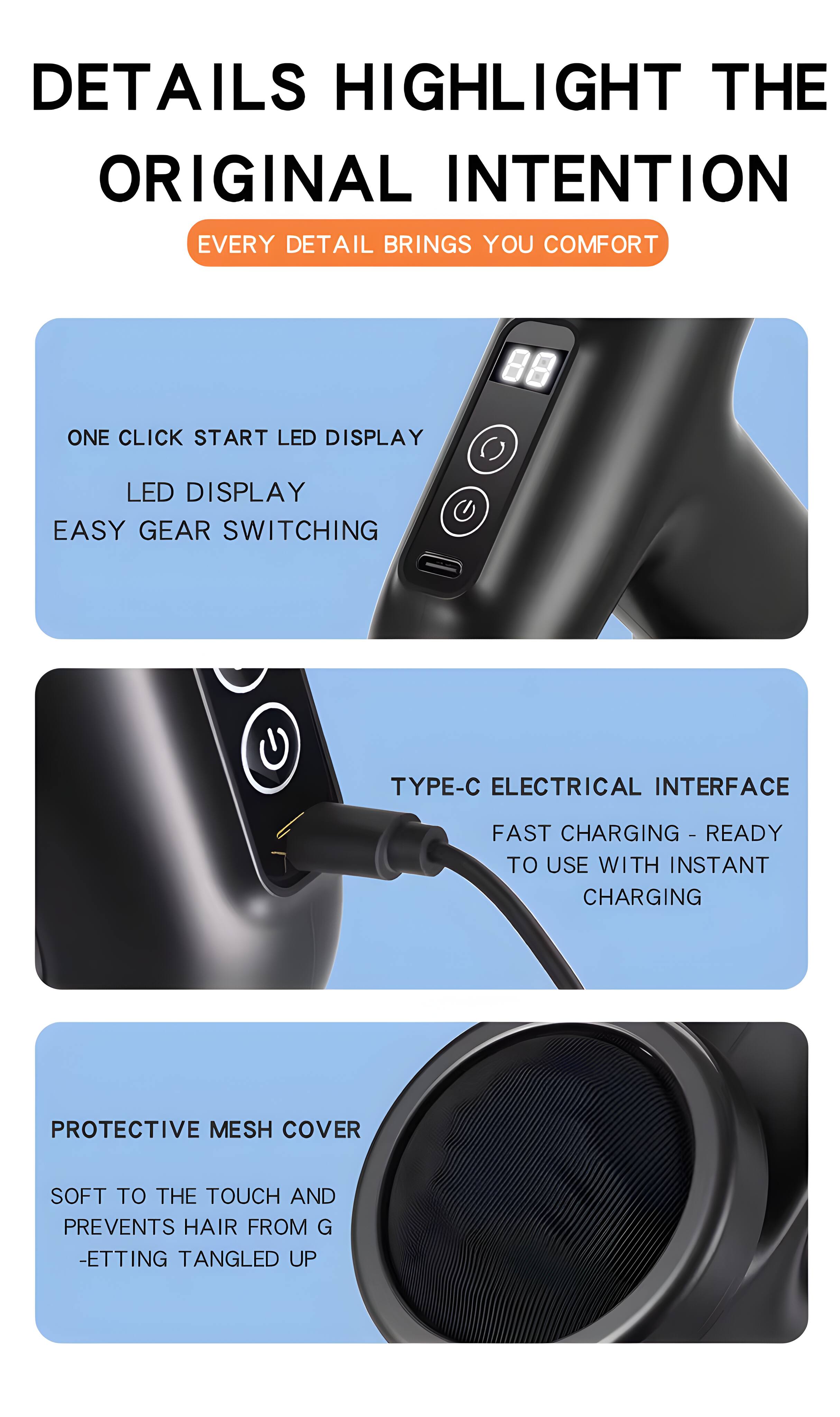 DETAILS HIGHLIGHT THE ORIGINAL INTENTION  
EVERY DETAIL BRINGS YOU COMFORT

- ONE CLICK START LED DISPLAY  
  LED DISPLAY  
  EASY GEAR SWITCHING

- TYPE-C ELECTRICAL INTERFACE  
  FAST CHARGING - READY TO USE WITH INSTANT CHARGING

- PROTECTIVE MESH COVER  
  SOFT TO THE TOUCH AND PREVENTS HAIR FROM GETTING TANGLED UP