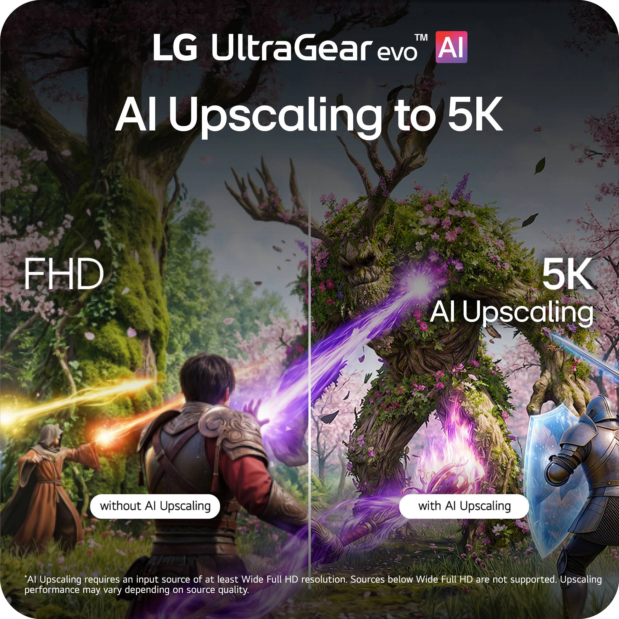 LG UltraGear evo™ AI  
AI Upscaling to 5K  

FHD  
without AI Upscaling  

5K  
with AI Upscaling  

AI Upscaling requires an input source of at least Wide Full HD resolution. Sources below Wide Full HD are not supported. Upscaling performance may vary depending on source quality.