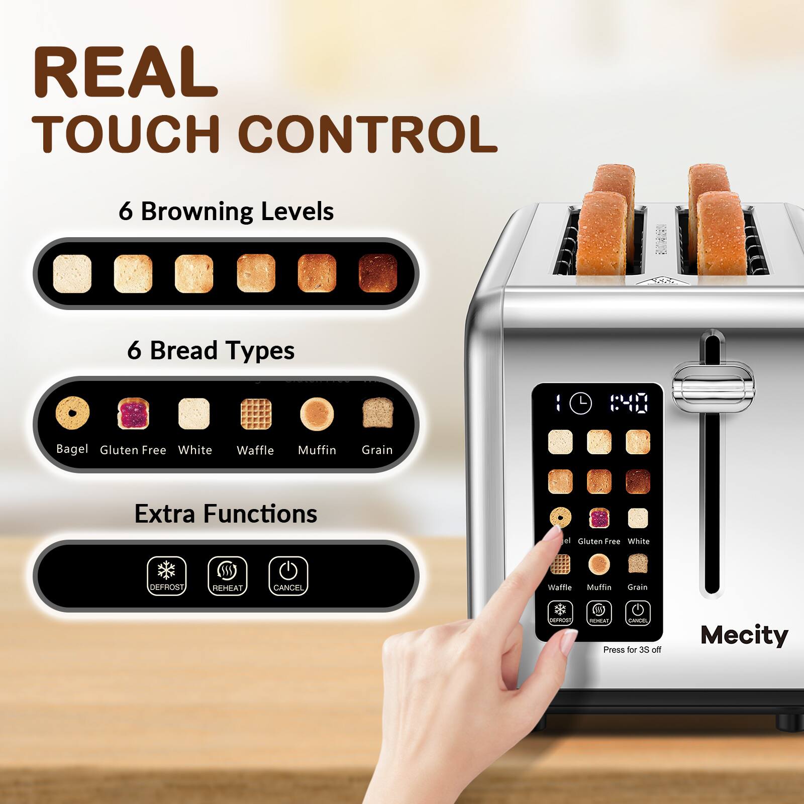 REAL TOUCH CONTROL

6 Browning Levels

6 Bread Types
- Bagel
- Gluten Free
- White
- Waffle
- Muffin
- Grain

Extra Functions
- DEFROST
- REHEAT
- CANCEL

Press for 3S off

Mecity