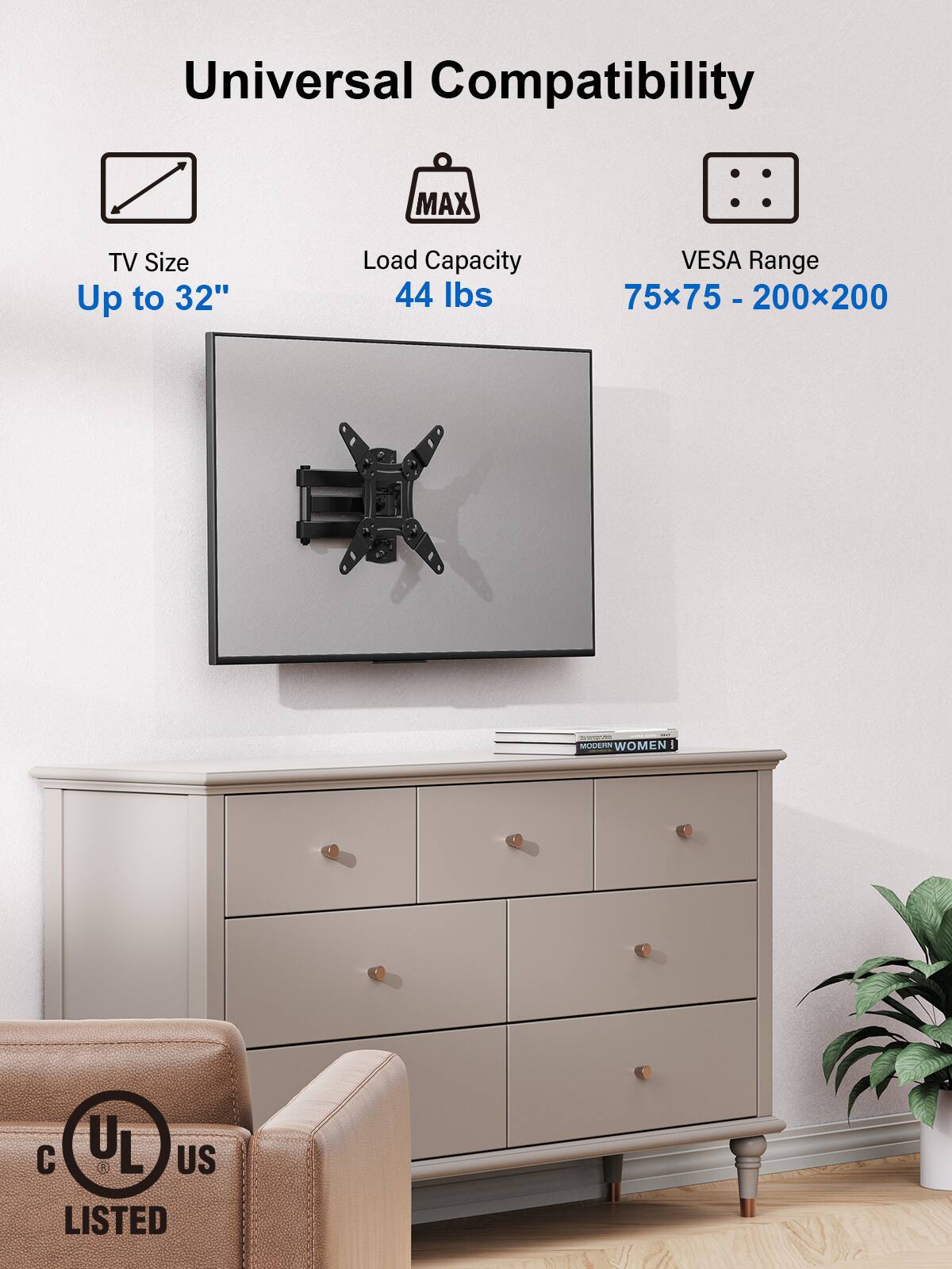 Universal Compatibility

TV Size  
Up to 32"

Load Capacity  
44 lbs

VESA Range  
75x75 - 200x200

UL US LISTED