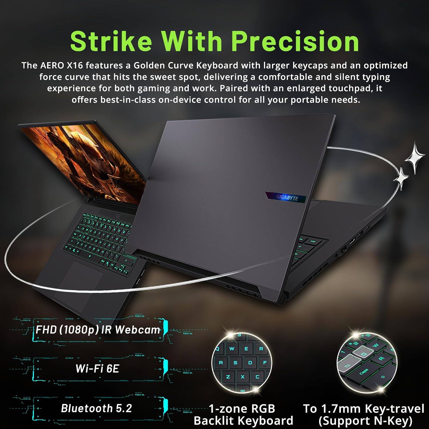 Strike With Precision

The AERO X16 features a Golden Curve Keyboard with larger keycaps and an optimized force curve that hits the sweet spot, delivering a comfortable and silent typing experience for both gaming and work. Paired with an enlarged touchpad, it offers best-in-class on-device control for all your portable needs.

GIGABYTE

FHD (1080p) IR Webcam
Wi-Fi 6E
Bluetooth 5.2
1-zone RGB Backlit Keyboard (Support N-Key)
To 1.7mm Key-travel