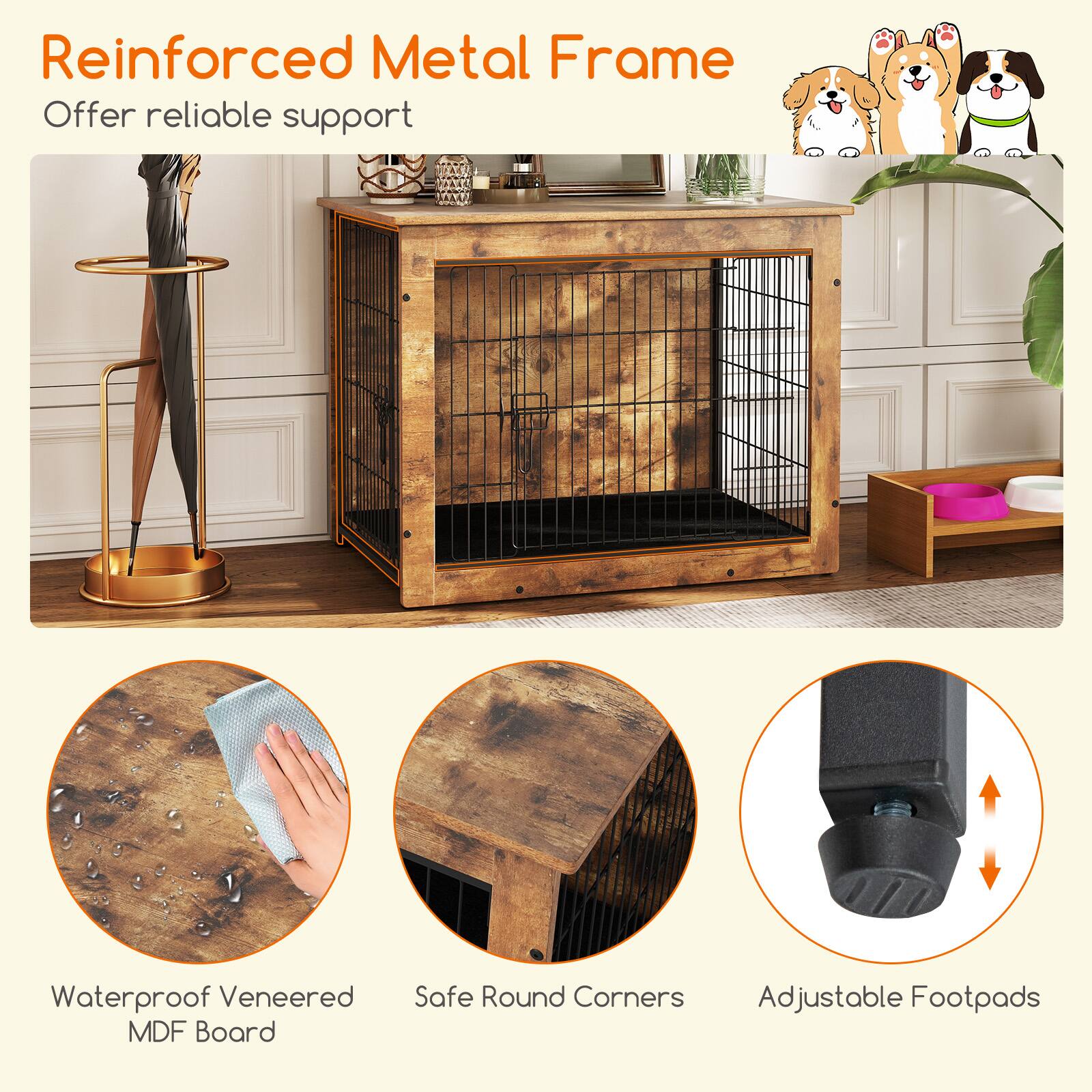 Reinforced Metal Frame  
Offer reliable support  

Waterproof Veneered MDF Board  

Safe Round Corners  

Adjustable Footpads