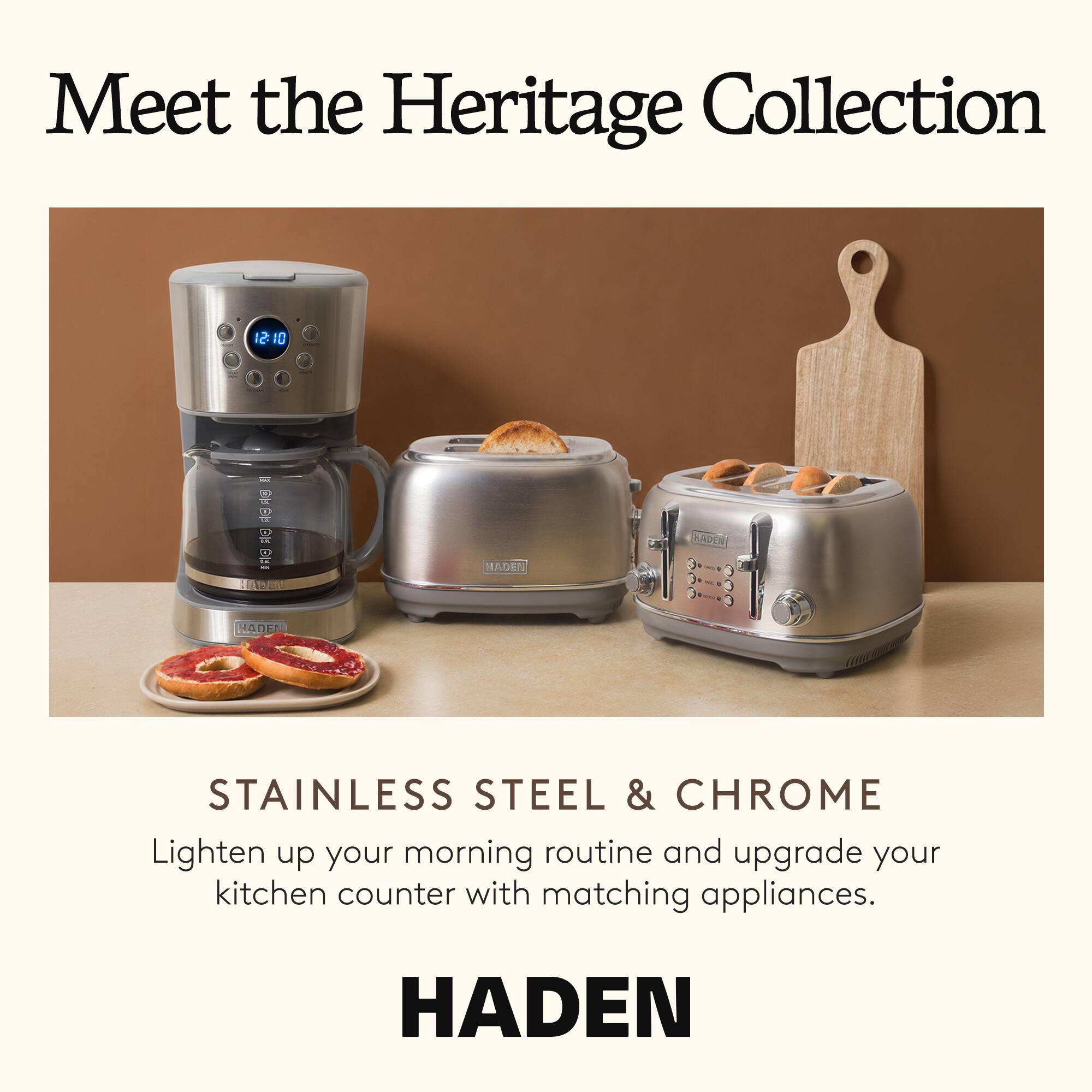 Meet the Heritage Collection

HADEN

STAINLESS STEEL & CHROME
Lighten up your morning routine and upgrade your kitchen counter with matching appliances.

HADEN