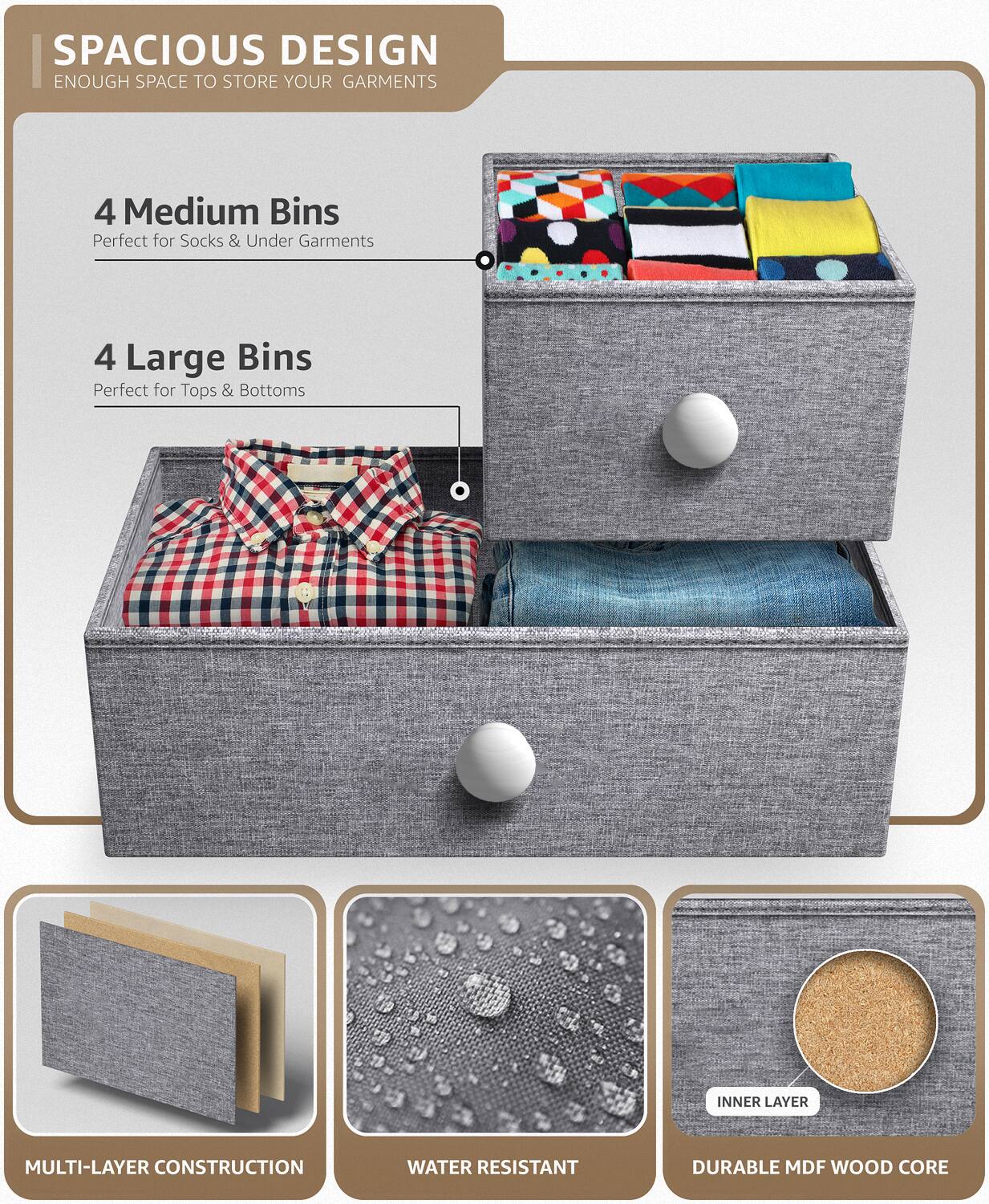 SPACIOUS DESIGN  
ENOUGH SPACE TO STORE YOUR GARMENTS  

4 Medium Bins  
Perfect for Socks & Under Garments  

4 Large Bins  
Perfect for Tops & Bottoms  

MULTI-LAYER CONSTRUCTION  

WATER RESISTANT  

INNER LAYER  
DURABLE MDF WOOD CORE