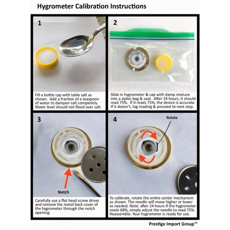 Hygrometer Calibration Instructions

1. Fill a bottle cap with table salt as shown. Add a fraction of a teaspoon of water to dampen salt completely. Water level should not flood over salt.

2. Slide in hygrometer & cap with damp mixture into a ziploc bag & seal. After 24 hours, it should read 75%. If it reads 75%, the device is accurate. If it doesn't, log reading & proceed to next step.

3. Rotate

Carefully use a flat head screw driver and remove the metal back cover of the hygrometer through the notch opening.

4. Rotate

To calibrate, rotate the entire center mechanism as shown. The needle will move higher or lower as needed. Note: after 24 hours if the hygrometer reads 68%, simply adjust the needle to read 75%. Reassemble. Your hygrometer is ready for use.

Prestige Import Group™