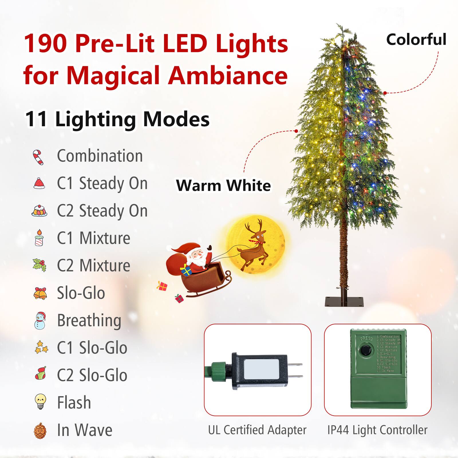 190 Pre-Lit LED Lights for Magical Ambiance

11 Lighting Modes
- Combination
- C1 Steady On Warm White
- C2 Steady On
- C1 Mixture
- C2 Mixture
- Slo-Glo
- Breathing
- C1 Slo-Glo
- C2 Slo-Glo
- Flash
- In Wave

UL Certified Adapter
IP44 Light Controller