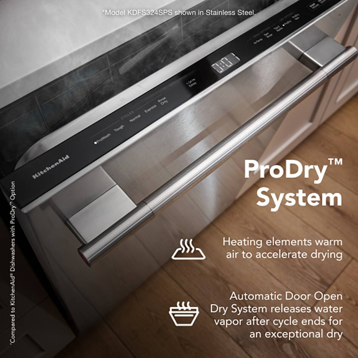 *Model KDFS324SPS shown in Stainless Steel.

ProDry™ System

Heating elements warm air to accelerate drying

Automatic Door Open Dry System releases water vapor after cycle ends for an exceptional dry

Compared to KitchenAid dishwashers with ProDry Option

*Model KDFS324SPS shown in Stainless Steel.