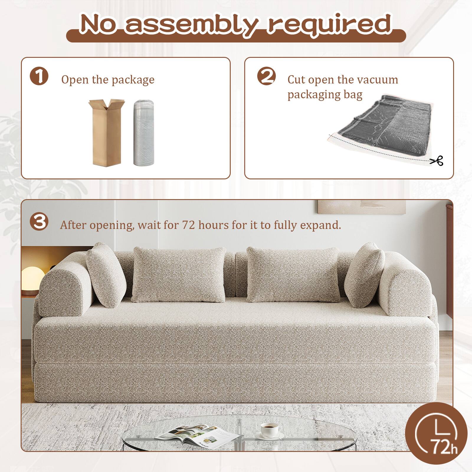 No assembly required

1. Open the package
2. Cut open the vacuum packaging bag
3. After opening, wait for 72 hours for it to fully expand.