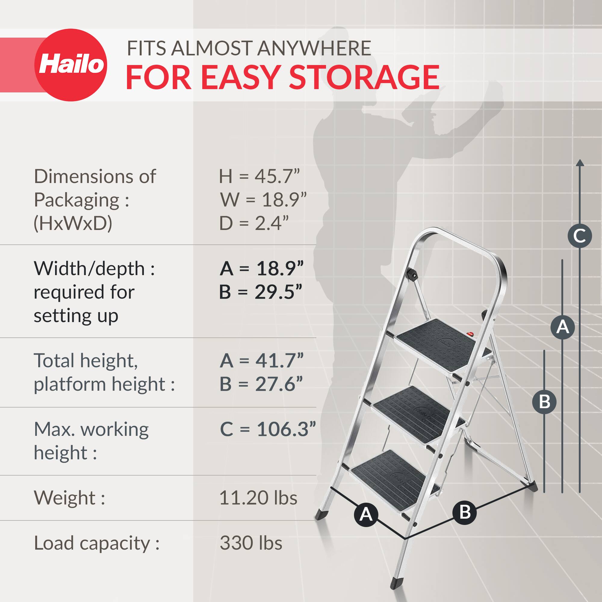 FITS ALMOST ANYWHERE  
FOR EASY STORAGE  

Dimensions of Packaging: (HxWxD)  
H = 45.7"  
W = 18.9"  
D = 2.4"  

Width/depth required for setting up  
A = 18.9"  
B = 29.5"  

Total height, platform height:  
A = 41.7"  
B = 27.6"  

Max. working height:  
C = 106.3"  

Weight:  
11.20 lbs  

Load capacity:  
330 lbs