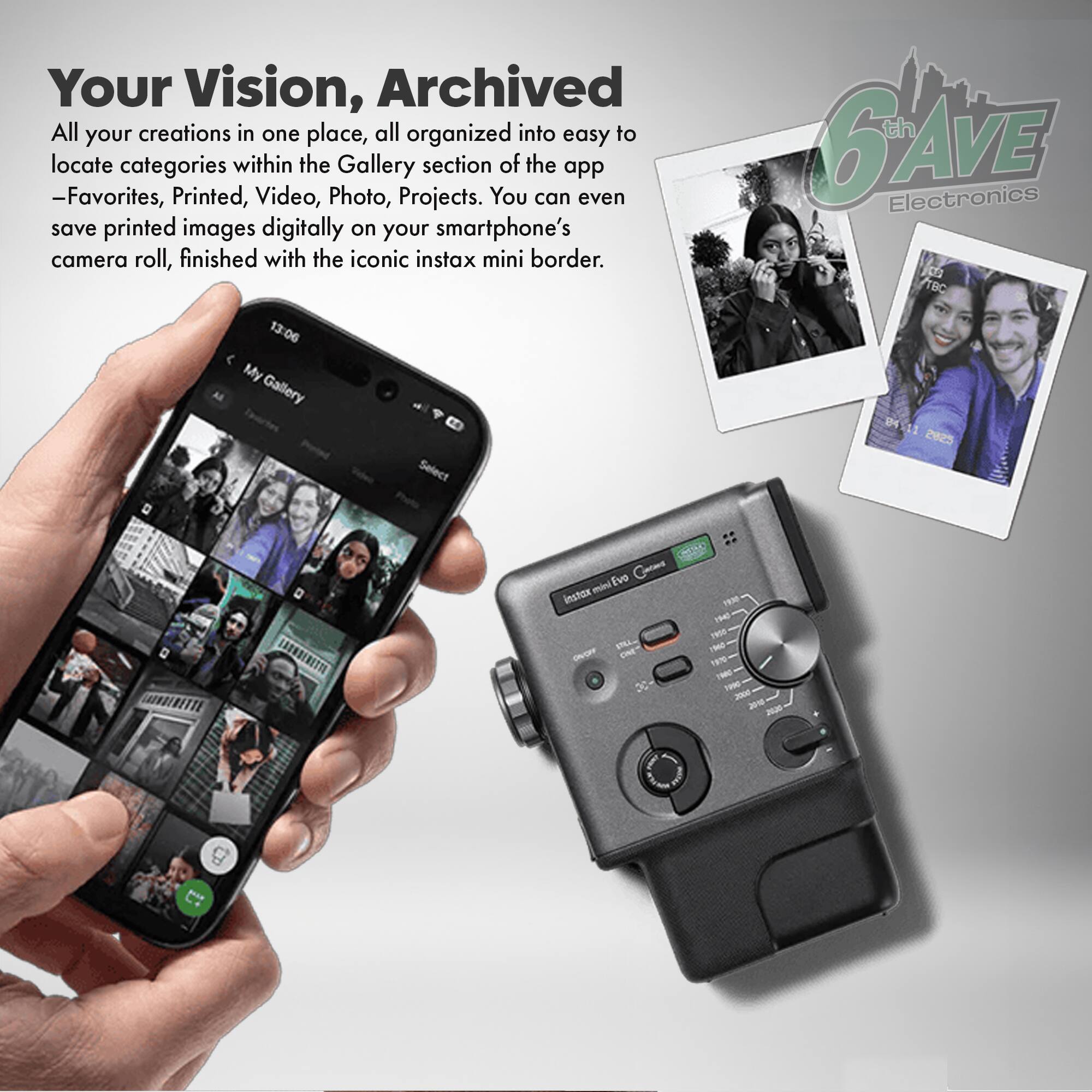 Your Vision, Archived

All your creations in one place, all organized into easy to locate categories within the Gallery section of the app - Favorites, Printed, Video, Photo, Projects. You can even save printed images digitally on your smartphone's camera roll, finished with the iconic instax mini border.

th GAVE Electronics CT 1BC 13:06 My Gallery Select 2025 SAOROENETTE mini Evo instran Ohycee CNE DC THM 1m THE THO Ti 2000 3010