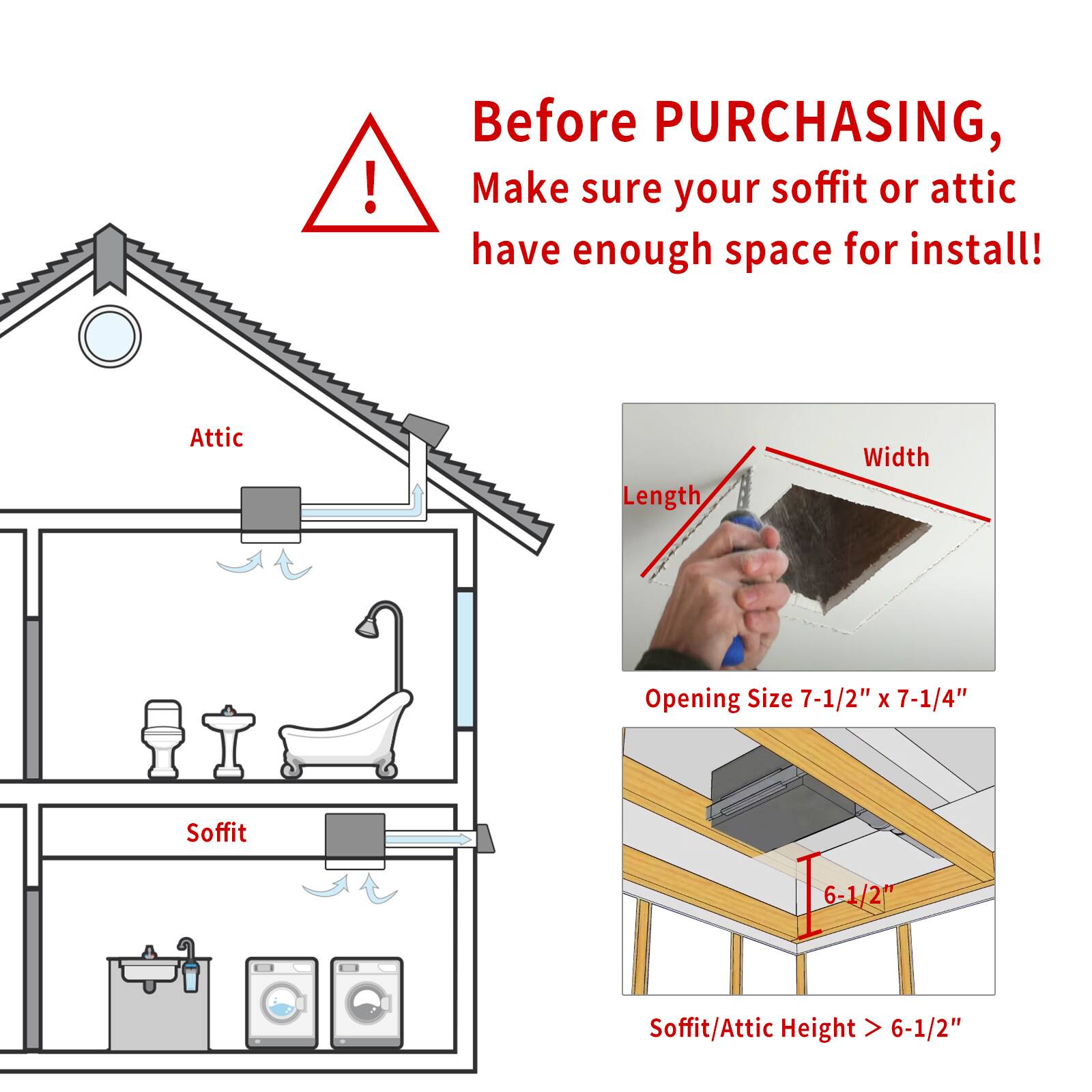 Before purchasing, make sure your soffit or attic have enough space for install!

Attic Length Width Opening Size 7-1/2" x 7-1/4"

Soffit 6-1/2"

Soffit/Attic Height > 6-1/2"