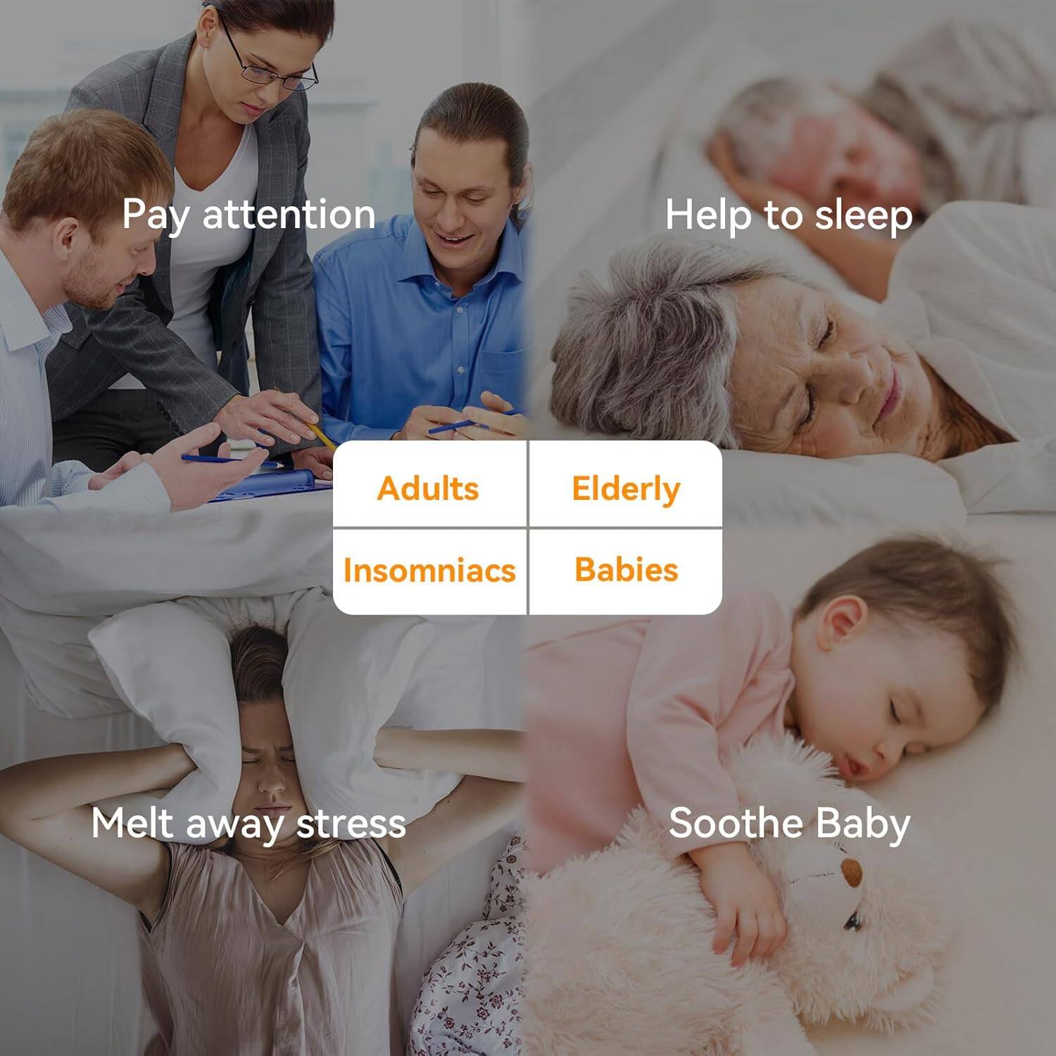 - Pay attention
  - Adults
  - Insomniacs

- Help to sleep
  - Elderly
  - Babies

- Melt away stress

- Soothe Baby