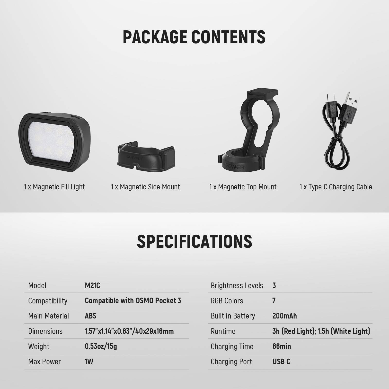 **PACKAGE CONTENTS**

- 1 x Magnetic Fill Light
- 1 x Magnetic Side Mount
- 1 x Magnetic Top Mount
- 1 x Type C Charging Cable

**SPECIFICATIONS**

- Model: M21C
- Compatibility: Compatible with OSMO Pocket 3
- Main Material: ABS
- Dimensions: 1.57"x1.14"x0.63"/40x29x16mm
- Weight: 0.53oz/15g
- Max Power: 1W
- Brightness Levels: 3
- RGB Colors: 7
- Built in Battery: 200mAh
- Runtime: 3h (Red Light); 1.5h (White Light)
- Charging Time: 66min
- Charging Port: USB C