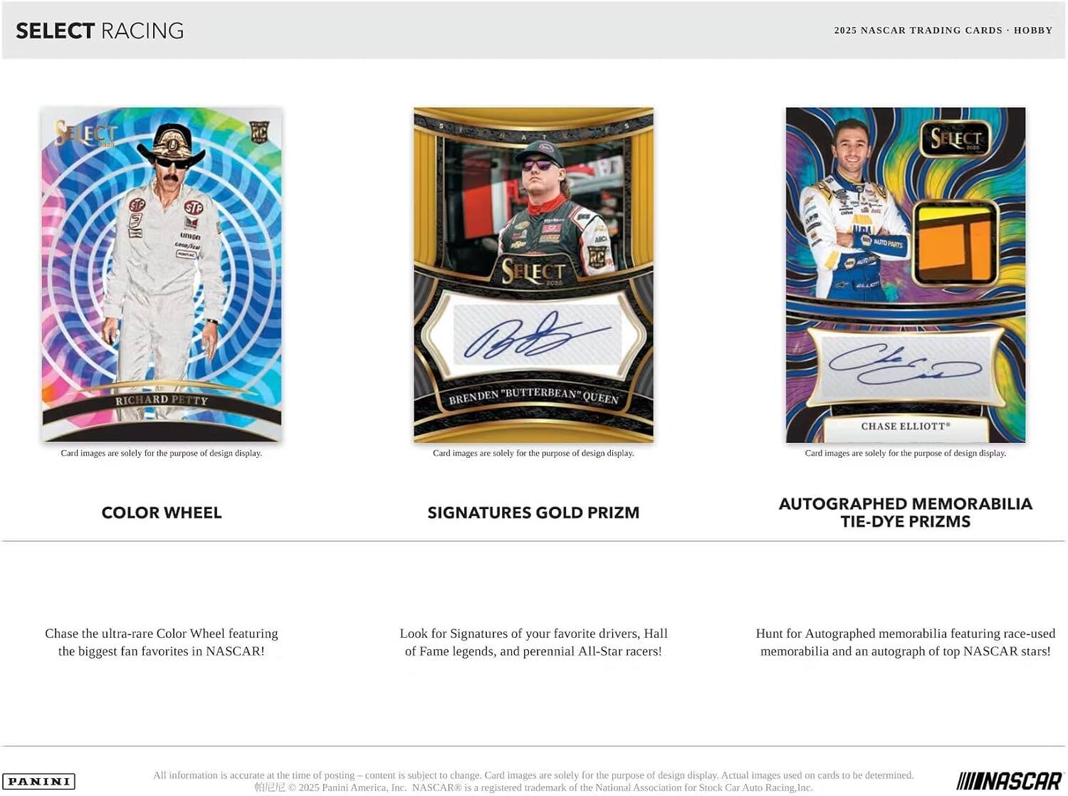SELECT RACING  
2025 NASCAR TRADING CARDS • HOBBY  

SELECT  
STP STP  
RICHARD PETTY  

SELECT  
BRENDEN "BUTTERBEAN" QUEEN  

UPA  
CHASE ELLIOTT  

Card images are solely for the purpose of design display.  

COLOR WHEEL  
SIGNATURES GOLD PRIZM  
AUTOGRAPHED MEMORABILIA TIE-DYE PRIZMS  

Chase the ultra-rare Color Wheel featuring the biggest fan favorites in NASCAR!  
Look for Signatures of your favorite drivers, Hall of Fame legends, and perennial All-Star racers!  
Hunt for Autographed memorabilia featuring race-used memorabilia and an autograph of top NASCAR stars!  

PANINI  
All information is accurate at the time of posting. Content is subject to change. Card images are solely for the purpose of design display. Actual images used on cards to be determined.  
© 2025 Panini America, Inc. NASCAR® is a registered trademark of the National Association for Stock Car Auto Racing, Inc.