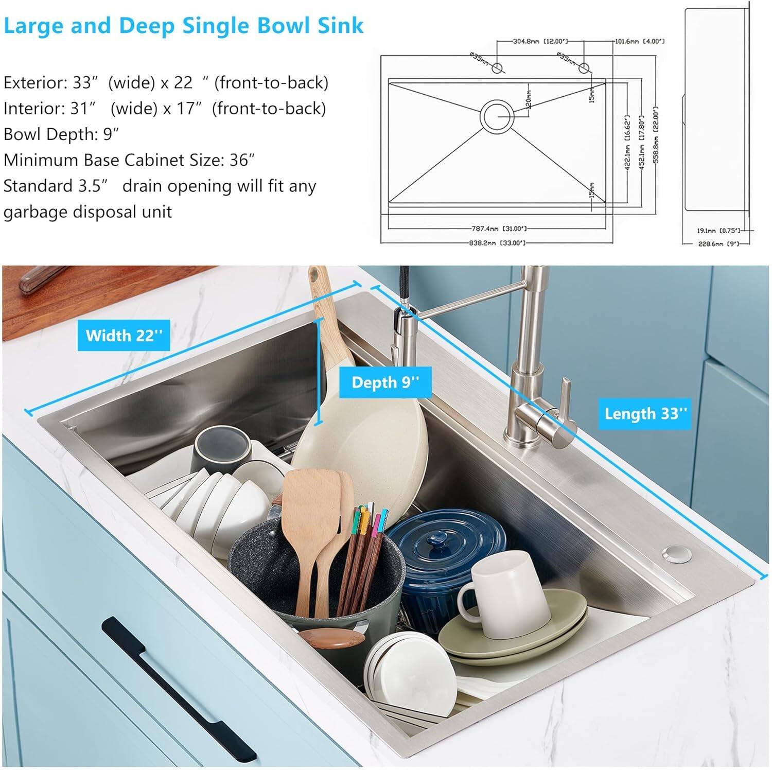 Large and Deep Single Bowl Sink

Exterior: 33" (wide) x 22" (front-to-back)
Interior: 31" (wide) x 17" (front-to-back)
Bowl Depth: 9"
Minimum Base Cabinet Size: 36"
Standard 3.5" drain opening will fit any garbage disposal unit

Width 22"
Depth 9"
Length 33"