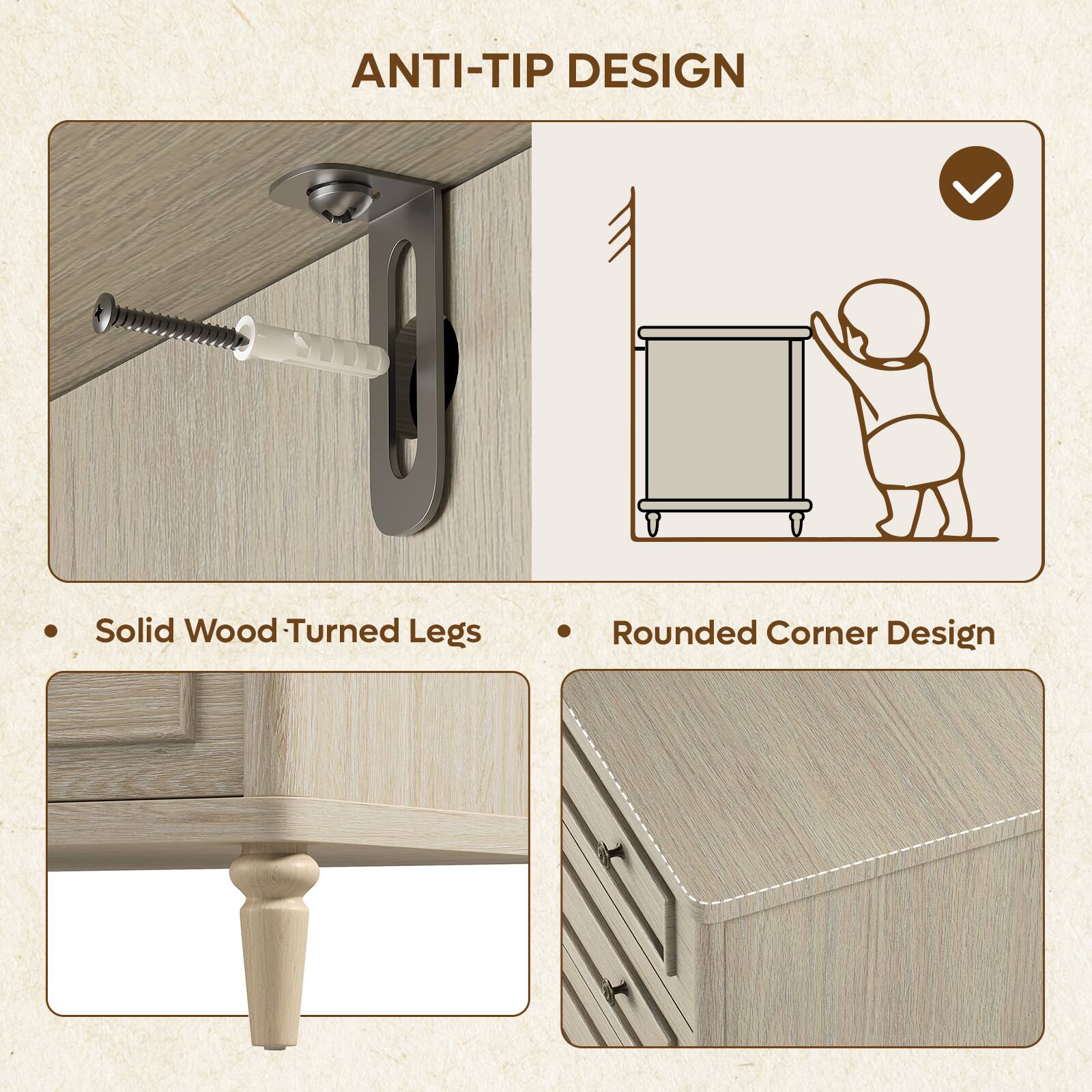 ANTI-TIP DESIGN

- Solid Wood Turned Legs
- Rounded Corner Design