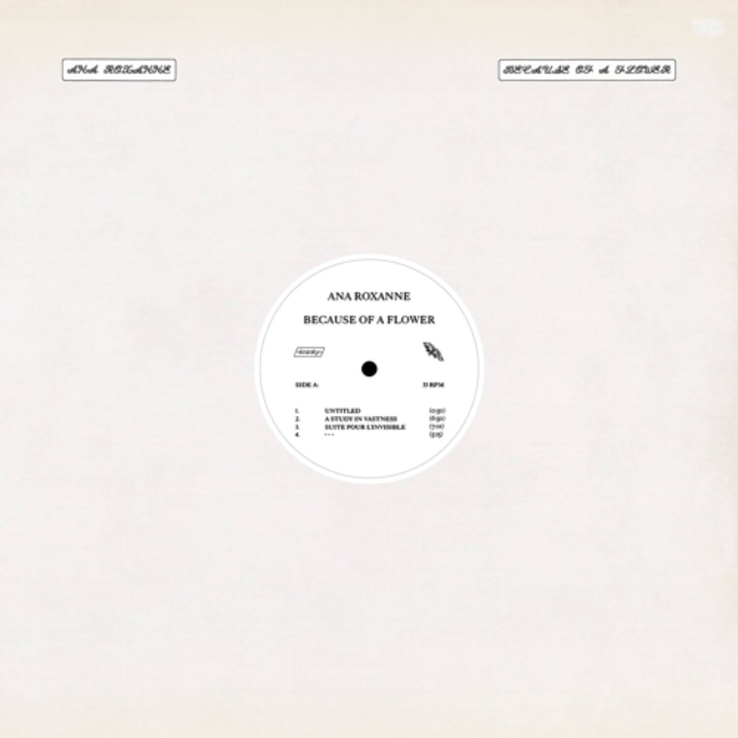 ANA ROXANNE  
BECAUSE OF A FLOWER  

SIDE A  
1. UNTITLED  
2. A STUDY IN VIOLETS  
3. SILENT POEM INVISIBLE  

SIDE B  
1. UNTITLED  
2. A STUDY IN VIOLETS  
3. SILENT POEM INVISIBLE  

33 RPM  
45 RPM  
78 RPM  

A701  
A702  
A703  

A701  
A702  
A703  

A701  
A702  
A703  

A701  
A702  
A703  

A701  
A702  
A703  

A701  
A702  
A703  

A701  
A702  
A703  

A701  
A702  
A703  

A701  
A702  
A703  

A701  
A702  
A703  

A701  
A702  
A703  

A70