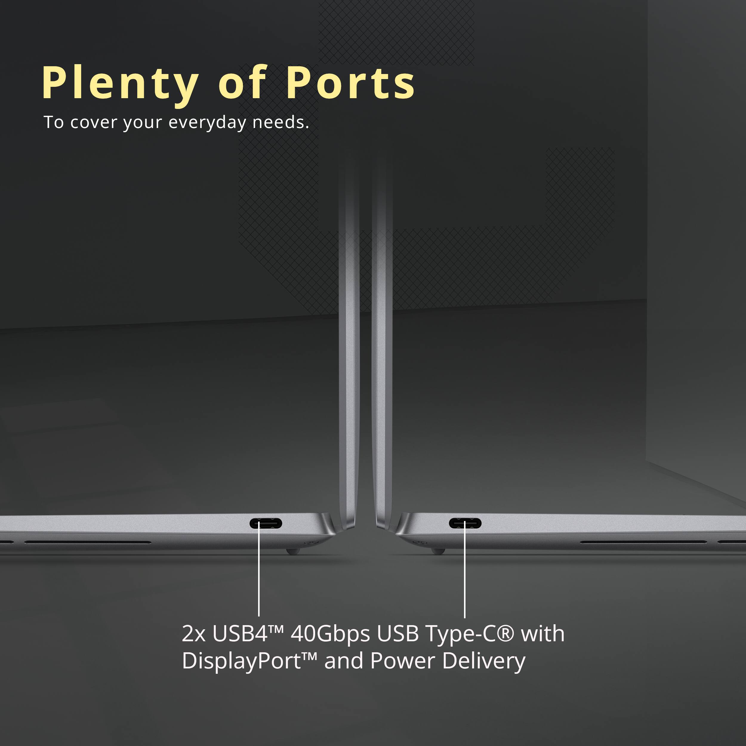 Plenty of Ports  
To cover your everyday needs.  

2x USB4™ 40Gbps USB Type-C® with DisplayPort™ and Power Delivery